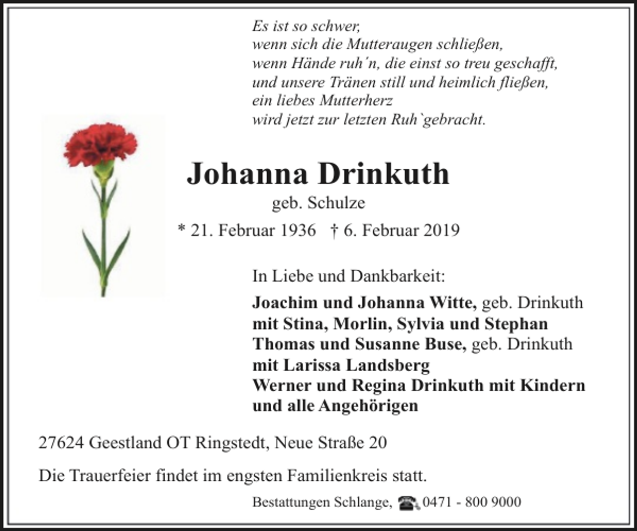 <p>Es ist so schwer,<br />wenn sich die Mutteraugen schließen,<br />wenn Hände ruh´n, die einst so treu geschafft,<br />und unsere Tränen still und heimlich fließen,<br />ein liebes Mutterherz<br />wird jetzt zur letzten Ruh`gebracht.</p><p>Johanna Drinkuth<br />geb. Schulze</p><p>* 21. Februar 1936 † 6. Februar 2019<br />In Liebe und Dankbarkeit:<br />Joachim und Johanna Witte, geb. Drinkuth<br />mit Stina, Morlin, Sylvia und Stephan<br />Thomas und Susanne Buse, geb. Drinkuth<br />mit Larissa Landsberg<br />Werner und Regina Drinkuth mit Kindern<br />und alle Angehörigen<br />27624 Geestland OT Ringstedt, Neue Straße 20<br />Die Trauerfeier findet im engsten Familienkreis statt.<br />Bestattungen Schlange,</p><p>0471 - 800 9000</p>