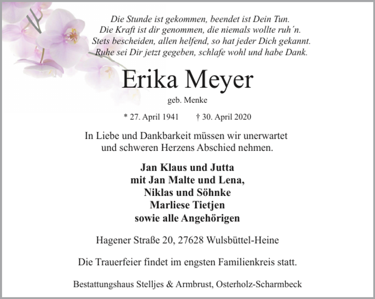 <p>Die Stunde ist gekommen, beendet ist Dein Tun.<br />Die Kraft ist dir genommen, die niemals wollte ruh´n.<br />Stets bescheiden, allen helfend, so hat jeder Dich gekannt.<br />Ruhe sei Dir jetzt gegeben, schlafe wohl und habe Dank.</p><p>Erika Meyer<br />geb. Menke</p><p>* 27. April 1941</p><p>† 30. April 2020</p><p>In Liebe und Dankbarkeit müssen wir unerwartet<br />und schweren Herzens Abschied nehmen.</p><p>Jan Klaus und Jutta<br />mit Jan Malte und Lena,<br />Niklas und Söhnke<br />Marliese Tietjen<br />sowie alle Angehörigen<br />Hagener Straße 20, 27628 Wulsbüttel-Heine<br />Die Trauerfeier findet im engsten Familienkreis statt.<br />Bestattungshaus Stelljes &amp; Armbrust, Osterholz-Scharmbeck</p>