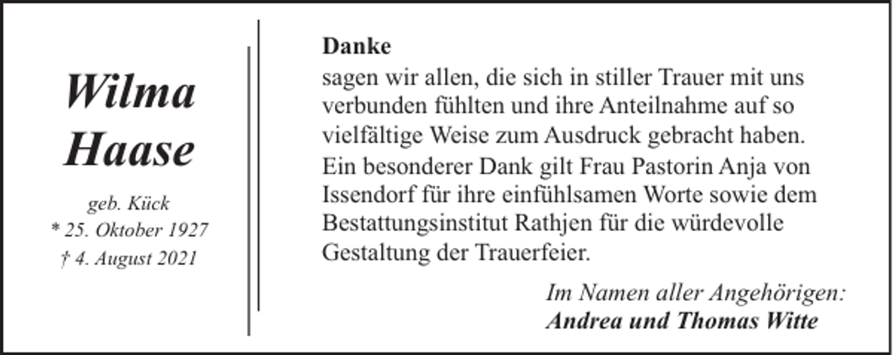 <p>Wilma<br />Haase<br />geb. Kück<br />* 25. Oktober 1927<br />† 4. August 2021</p><p>Danke<br />sagen wir allen, die sich in stiller Trauer mit uns<br />verbunden fühlten und ihre Anteilnahme auf so<br />vielfältige Weise zum Ausdruck gebracht haben.<br />Ein besonderer Dank gilt Frau Pastorin Anja von<br />Issendorf für ihre einfühlsamen Worte sowie dem<br />Bestattungsinstitut Rathjen für die würdevolle<br />Gestaltung der Trauerfeier.<br />Im Namen aller Angehörigen:<br />Andrea und Thomas Witte</p>