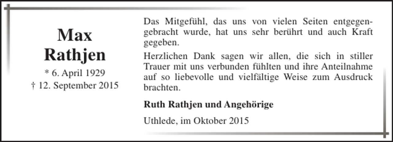 <p>Max<br />Rathjen</p><p>* 6. April 1929<br />† 12. September 2015</p><p>Das Mitgefühl, das uns von vielen Seiten entgegengebracht wurde, hat uns sehr berührt und auch Kraft<br />gegeben.<br />Herzlichen Dank sagen wir allen, die sich in stiller<br />Trauer mit uns verbunden fühlten und ihre Anteilnahme<br />auf so liebevolle und vielfältige Weise zum Ausdruck<br />brachten.<br />Ruth Rathjen und Angehörige<br />Uthlede, im Oktober 2015</p>