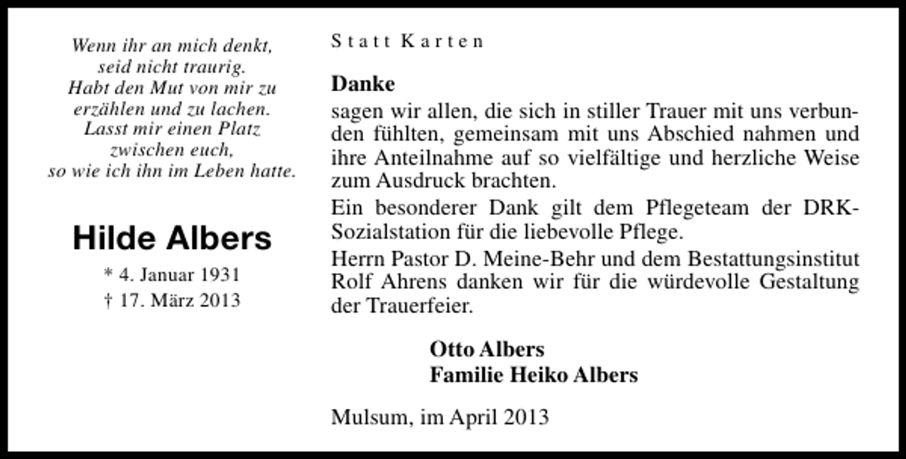 <p>Wenn ihr an mich denkt,<br />seid nicht traurig.<br />Habt den Mut von mir zu<br />erzählen und zu lachen.<br />Lasst mir einen Platz<br />zwischen euch,<br />so wie ich ihn im Leben hatte.</p><p>Hilde Albers<br />* 4. Januar 1931<br />† 17. März 2013</p><p>Statt Karten</p><p>Danke<br />sagen wir allen, die sich in stiller Trauer mit uns verbunden fühlten, gemeinsam mit uns Abschied nahmen und<br />ihre Anteilnahme auf so vielfältige und herzliche Weise<br />zum Ausdruck brachten.<br />Ein besonderer Dank gilt dem Pflegeteam der DRKSozialstation für die liebevolle Pflege.<br />Herrn Pastor D. Meine-Behr und dem Bestattungsinstitut<br />Rolf Ahrens danken wir für die würdevolle Gestaltung<br />der Trauerfeier.<br />Otto Albers<br />Familie Heiko Albers<br />Mulsum, im April 2013</p>