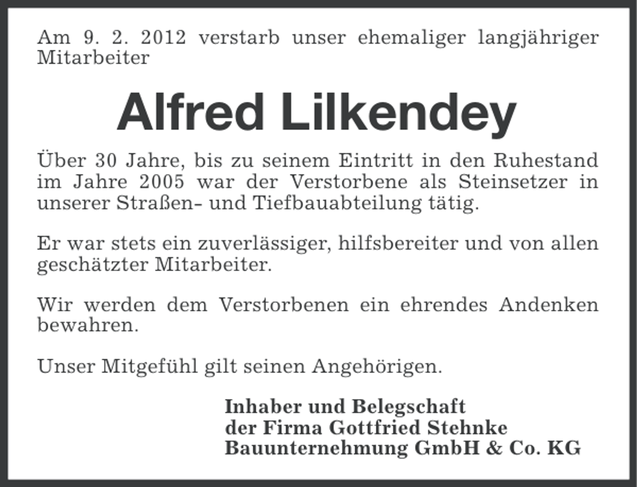 <p>Am 9. 2. 2012 verstarb unser ehemaliger langjähriger<br />Mitarbeiter</p><p>Alfred Lilkendey<br />Über 30 Jahre, bis zu seinem Eintritt in den Ruhestand<br />im Jahre 2005 war der Verstorbene als Steinsetzer in<br />unserer Straßen- und Tiefbauabteilung tätig.<br />Er war stets ein zuverlässiger, hilfsbereiter und von allen<br />geschätzter Mitarbeiter.<br />Wir werden dem Verstorbenen ein ehrendes Andenken<br />bewahren.<br />Unser Mitgefühl gilt seinen Angehörigen.<br />Inhaber und Belegschaft<br />der Firma Gottfried Stehnke<br />Bauunternehmung GmbH &amp; Co. KG</p>