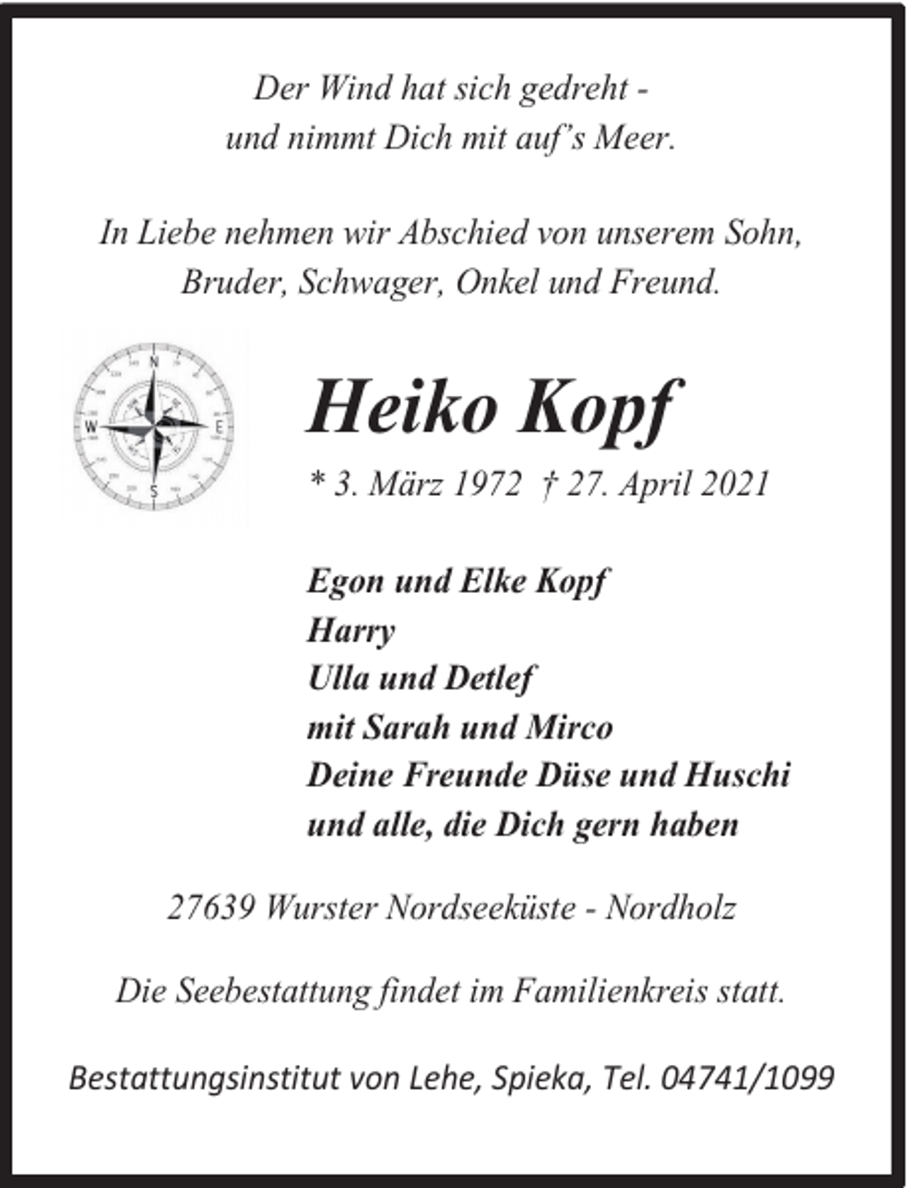 <p>Der Wind hat sich gedreht und nimmt Dich mit auf’s Meer.<br />In Liebe nehmen wir Abschied von unserem Sohn,<br />Bruder, Schwager, Onkel und Freund.</p><p>Heiko Kopf<br />* 3. März 1972 † 27. April 2021<br />Egon und Elke Kopf<br />Harry<br />Ulla und Detlef<br />mit Sarah und Mirco<br />Deine Freunde Düse und Huschi<br />und alle, die Dich gern haben<br />27639 Wurster Nordseeküste - Nordholz<br />Die Seebestattung findet im Familienkreis statt.<br />Bestattungsinstitut von Lehe, Spieka, Tel. 04741/1099</p>