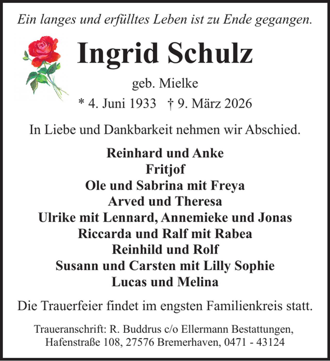 <p>Ein langes und erfülltes Leben ist zu Ende gegangen.</p><p>Ingrid Schulz<br />geb. Mielke<br />* 4. Juni 1933 † 9. März 2026<br />In Liebe und Dankbarkeit nehmen wir Abschied.<br />Reinhard und Anke<br />Fritjof<br />Ole und Sabrina mit Freya<br />Arved und Theresa<br />Ulrike mit Lennard, Annemieke und Jonas<br />Riccarda und Ralf mit Rabea<br />Reinhild und Rolf<br />Susann und Carsten mit Lilly Sophie<br />Lucas und Melina<br />Die Trauerfeier findet im engsten Familienkreis statt.<br />Traueranschrift: R. Buddrus c/o Ellermann Bestattungen,<br />Hafenstraße 108, 27576 Bremerhaven, 0471 - 43124</p>