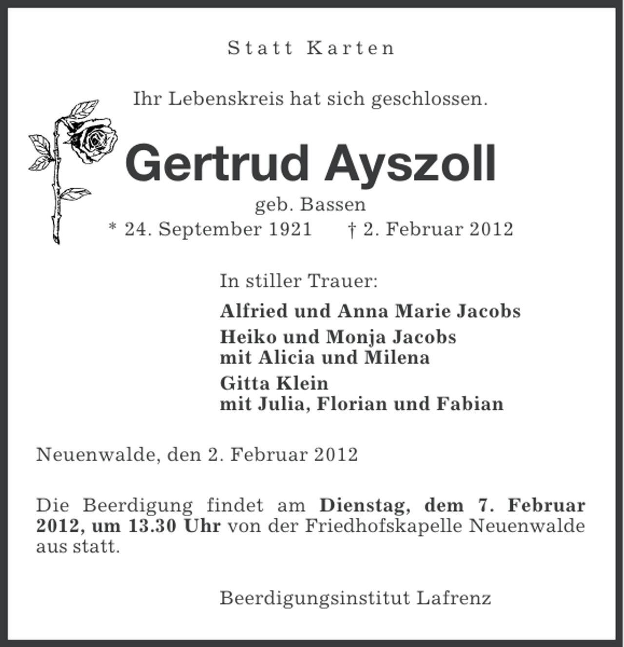<p>Statt Karten<br />Ihr Lebenskreis hat sich geschlossen.</p><p>Gertrud Ayszoll<br />geb. Bassen<br />* 24. September 1921<br />† 2. Februar 2012<br />In stiller Trauer:<br />Alfried und Anna Marie Jacobs<br />Heiko und Monja Jacobs<br />mit Alicia und Milena<br />Gitta Klein<br />mit Julia, Florian und Fabian<br />Neuenwalde, den 2. Februar 2012<br />Die Beerdigung findet am Dienstag, dem 7. Februar<br />2012, um 13.30 Uhr von der Friedhofskapelle Neuenwalde<br />aus statt.<br />Beerdigungsinstitut Lafrenz</p>