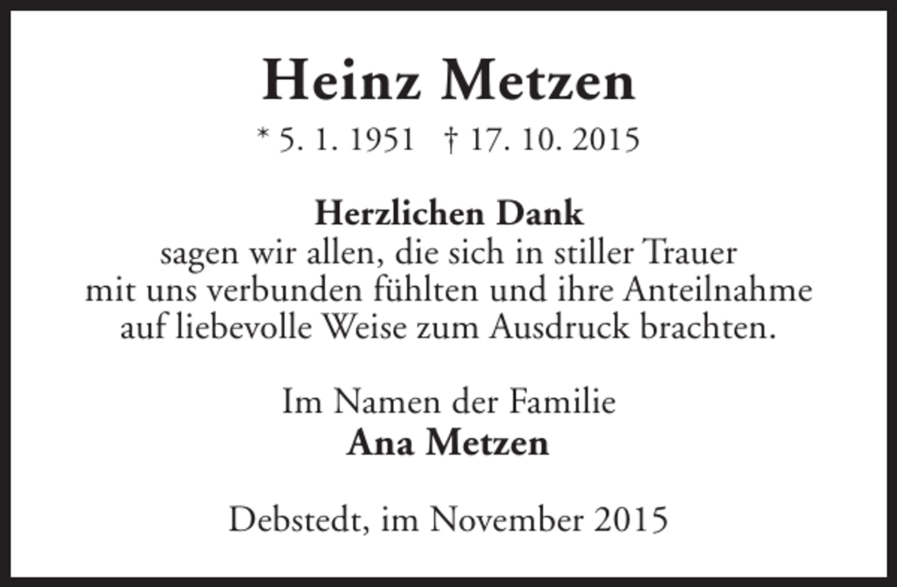 <p>Heinz Metzen</p><p>* 5. 1. 1951 † 17. 10. 2015</p><p>Herzlichen Dank<br />sagen wir allen, die sich in stiller Trauer<br />mit uns verbunden fühlten und ihre Anteilnahme<br />auf liebevolle Weise zum Ausdruck brachten.<br />Im Namen der Familie</p><p>Ana Metzen</p><p>Debstedt, im November 2015</p>