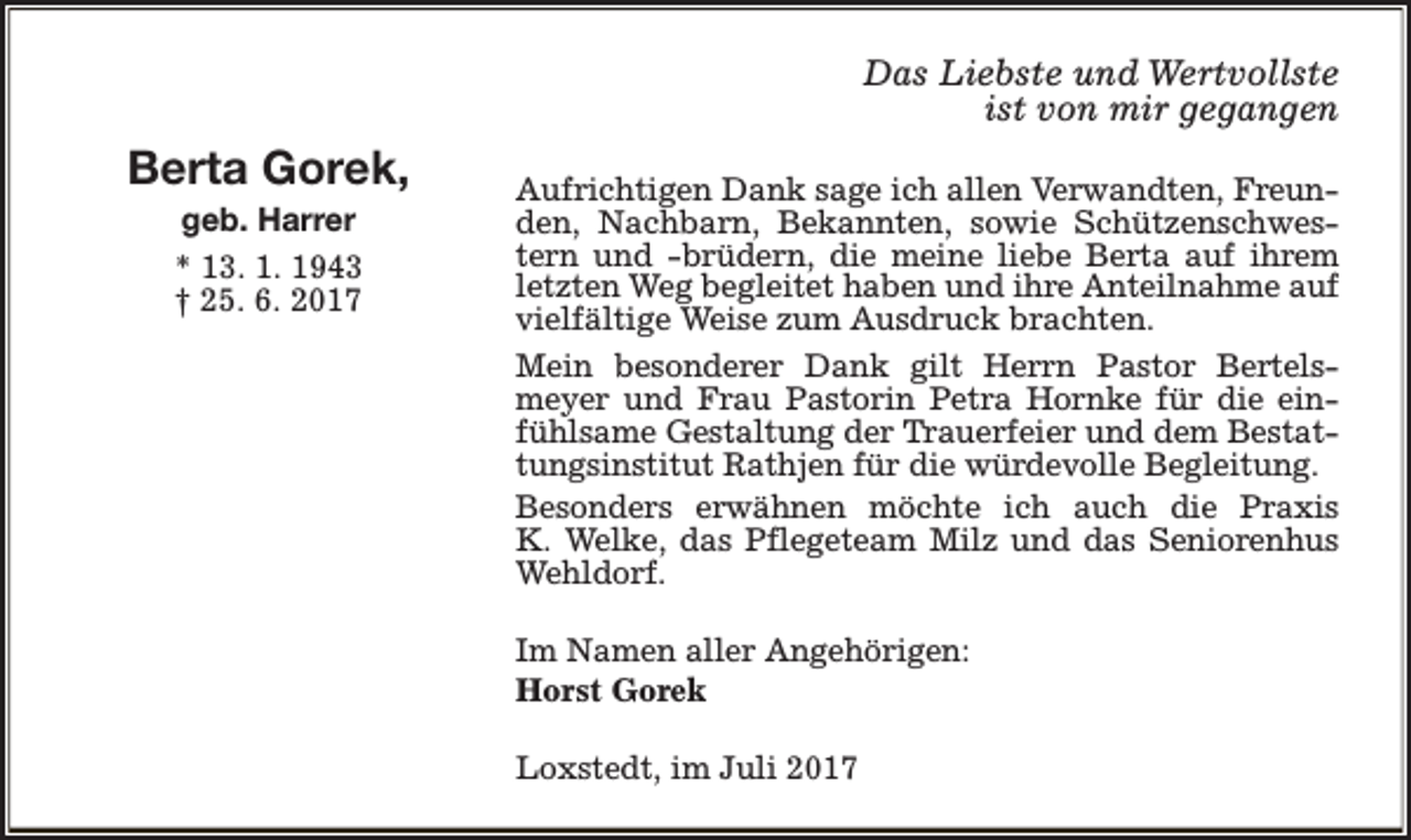 <p>Das Liebste und Wertvollste<br />ist von mir gegangen</p><p>Berta Gorek,<br />geb. Harrer<br />* 13. 1. 1943<br />† 25. 6. 2017</p><p>Aufrichtigen Dank sage ich allen Verwandten, Freunden, Nachbarn, Bekannten, sowie Schützenschwestern und -brüdern, die meine liebe Berta auf ihrem<br />letzten Weg begleitet haben und ihre Anteilnahme auf<br />vielfältige Weise zum Ausdruck brachten.<br />Mein besonderer Dank gilt Herrn Pastor Bertelsmeyer und Frau Pastorin Petra Hornke für die einfühlsame Gestaltung der Trauerfeier und dem Bestattungsinstitut Rathjen für die würdevolle Begleitung.<br />Besonders erwähnen möchte ich auch die Praxis<br />K. Welke, das Pflegeteam Milz und das Seniorenhus<br />Wehldorf.<br />Im Namen aller Angehörigen:<br />Horst Gorek<br />Loxstedt, im Juli 2017</p>