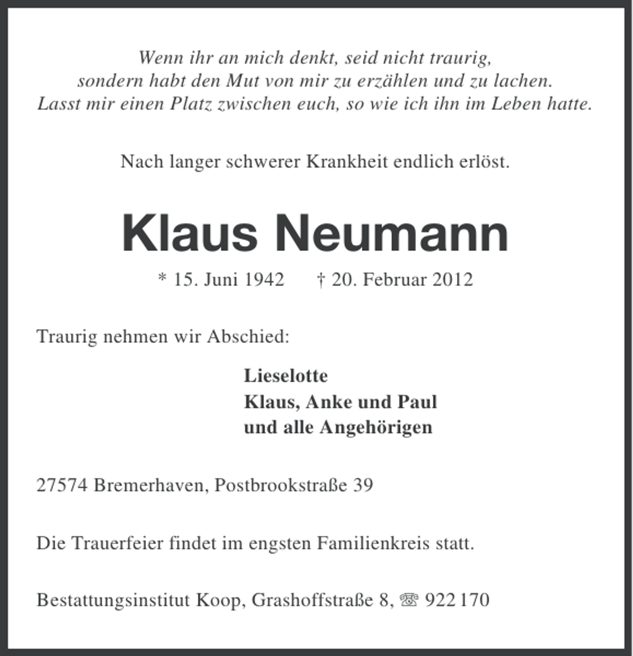 <p>Wenn ihr an mich denkt, seid nicht traurig,<br />sondern habt den Mut von mir zu erzählen und zu lachen.<br />Lasst mir einen Platz zwischen euch, so wie ich ihn im Leben hatte.<br />Nach langer schwerer Krankheit endlich erlöst.</p><p>Klaus Neumann<br />* 15. Juni 1942</p><p>† 20. Februar 2012</p><p>Traurig nehmen wir Abschied:<br />Lieselotte<br />Klaus, Anke und Paul<br />und alle Angehörigen<br />27574 Bremerhaven, Postbrookstraße 39<br />Die Trauerfeier findet im engsten Familienkreis statt.<br />Bestattungsinstitut Koop, Grashoffstraße 8, 922 170</p>