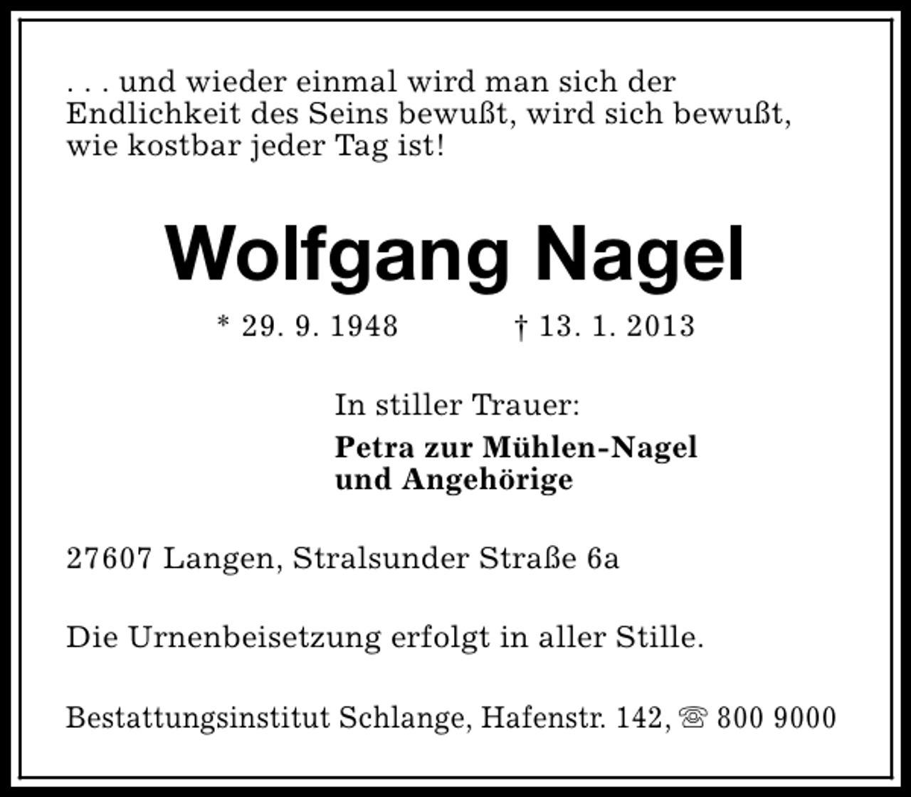 <p>. . . und wieder einmal wird man sich der<br />Endlichkeit des Seins bewußt, wird sich bewußt,<br />wie kostbar jeder Tag ist!</p><p>Wolfgang Nagel<br />* 29. 9. 1948</p><p>† 13. 1. 2013</p><p>In stiller Trauer:<br />Petra zur Mühlen-Nagel<br />und Angehörige<br />27607 Langen, Stralsunder Straße 6a<br />Die Urnenbeisetzung erfolgt in aller Stille.<br />Bestattungsinstitut Schlange, Hafenstr. 142, s 800 9000</p>