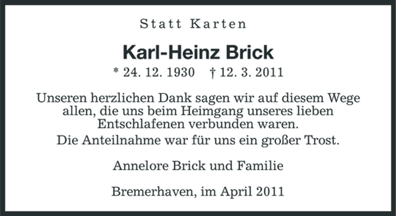 <p>Statt Karten</p><p>Karl-Heinz Brick<br />* 24. 12. 1930 † 12. 3. 2011 Unseren herzlichen Dank sagen wir auf diesem Wege allen, die uns beim Heimgang unseres lieben Entschlafenen verbunden waren. Die Anteilnahme war für uns ein großer Trost. Annelore Brick und Familie Bremerhaven, im April 2011</p>