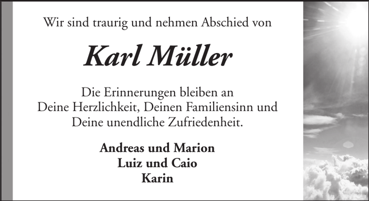 <p>Wir sind traurig und nehmen Abschied von</p><p>Karl Müller<br />Die Erinnerungen bleiben an<br />Deine Herzlichkeit, Deinen Familiensinn und<br />Deine unendliche Zufriedenheit.<br />Andreas und Marion<br />Luiz und Caio<br />Karin</p>