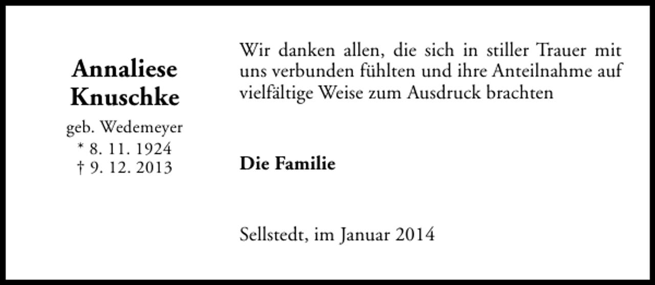 <p>Annaliese<br />Knuschke</p><p>Wir danken allen, die sich in stiller Trauer mit<br />uns verbunden fühlten und ihre Anteilnahme auf<br />vielfältige Weise zum Ausdruck brachten</p><p>geb. Wedemeyer<br />* 8. 11. 1924<br />† 9. 12. 2013</p><p>Die Familie<br />Sellstedt, im Januar 2014</p>