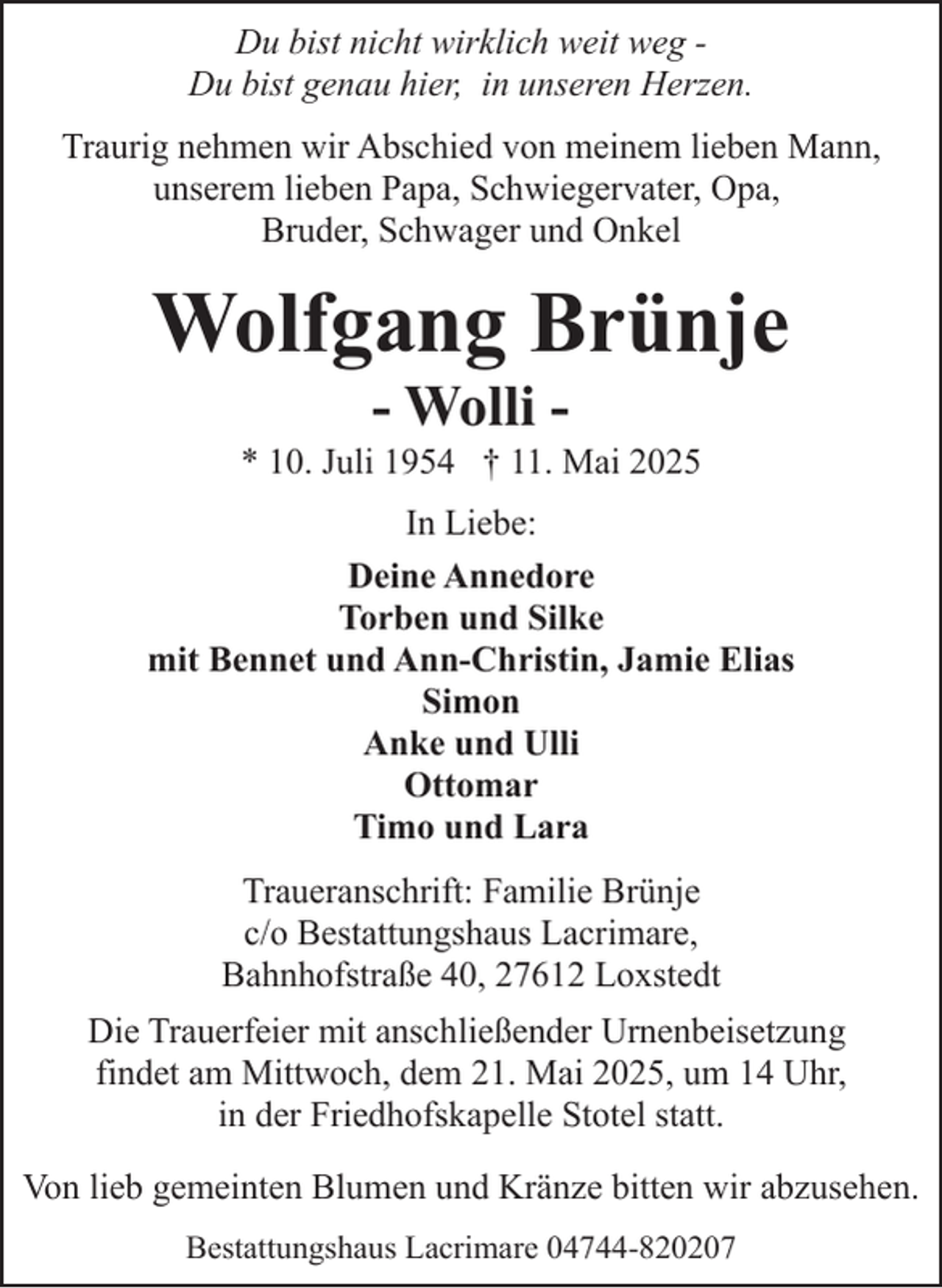 <p>Du bist nicht wirklich weit weg Du bist genau hier, in unseren Herzen.<br />Traurig nehmen wir Abschied von meinem lieben Mann,<br />unserem lieben Papa, Schwiegervater, Opa,<br />Bruder, Schwager und Onkel</p><p>Wolfgang Brünje<br />- Wolli -</p><p>* 10. Juli 1954 † 11. Mai 2025<br />In Liebe:<br />Deine Annedore<br />Torben und Silke<br />mit Bennet und Ann-Christin, Jamie Elias<br />Simon<br />Anke und Ulli<br />Ottomar<br />Timo und Lara<br />Traueranschrift: Familie Brünje<br />c/o Bestattungshaus Lacrimare,<br />Bahnhofstraße 40, 27612 Loxstedt<br />Die Trauerfeier mit anschließender Urnenbeisetzung<br />findet am Mittwoch, dem 21. Mai 2025, um 14 Uhr,<br />in der Friedhofskapelle Stotel statt.<br />Von lieb gemeinten Blumen und Kränze bitten wir abzusehen.<br />Bestattungshaus Lacrimare 04744-820207</p>
