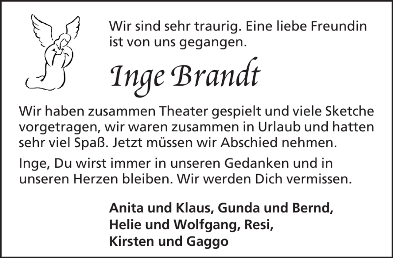 <p>Wir sind sehr traurig. Eine liebe Freundin<br />ist von uns gegangen.</p>
<p>Inge Brandt<br />Wir haben zusammen Theater gespielt und viele Sketche<br />vorgetragen, wir waren zusammen in Urlaub und hatten<br />sehr viel Spaß. Jetzt müssen wir Abschied nehmen.<br />Inge, Du wirst immer in unseren Gedanken und in<br />unseren Herzen bleiben. Wir werden Dich vermissen.<br />Anita und Klaus, Gunda und Bernd,<br />Helie und Wolfgang, Resi,<br />Kirsten und Gaggo</p>