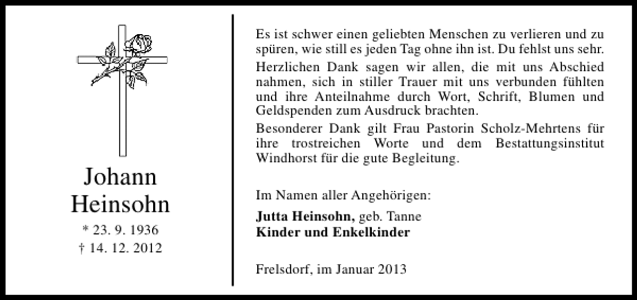 <p>Johann<br />Heinsohn<br />* 23. 9. 1936<br />† 14. 12. 2012</p><p>Es ist schwer einen geliebten Menschen zu verlieren und zu<br />spüren, wie still es jeden Tag ohne ihn ist. Du fehlst uns sehr.<br />Herzlichen Dank sagen wir allen, die mit uns Abschied<br />nahmen, sich in stiller Trauer mit uns verbunden fühlten<br />und ihre Anteilnahme durch Wort, Schrift, Blumen und<br />Geldspenden zum Ausdruck brachten.<br />Besonderer Dank gilt Frau Pastorin Scholz-Mehrtens für<br />ihre trostreichen Worte und dem Bestattungsinstitut<br />Windhorst für die gute Begleitung.<br />Im Namen aller Angehörigen:<br />Jutta Heinsohn, geb. Tanne<br />Kinder und Enkelkinder<br />Frelsdorf, im Januar 2013</p>