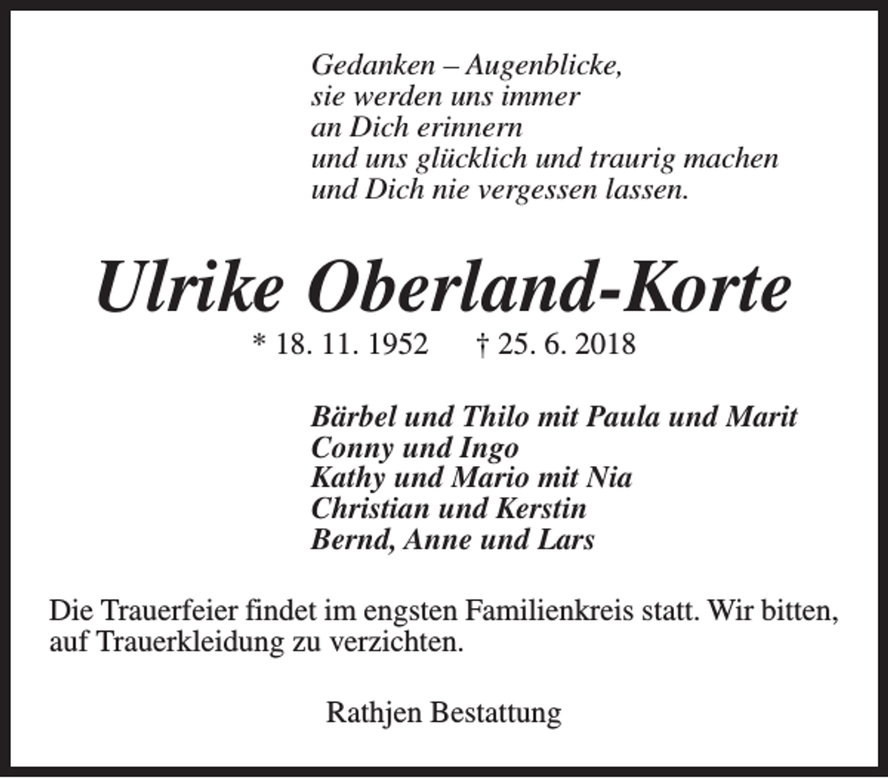 <p>Gedanken – Augenblicke,<br />sie werden uns immer<br />an Dich erinnern<br />und uns glücklich und traurig machen<br />und Dich nie vergessen lassen.</p><p>Ulrike Oberland-Korte<br />* 18. 11. 1952</p><p>† 25. 6. 2018</p><p>Bärbel und Thilo mit Paula und Marit<br />Conny und Ingo<br />Kathy und Mario mit Nia<br />Christian und Kerstin<br />Bernd, Anne und Lars<br />Die Trauerfeier findet im engsten Familienkreis statt. Wir bitten,<br />auf Trauerkleidung zu verzichten.<br />Rathjen Bestattung</p>