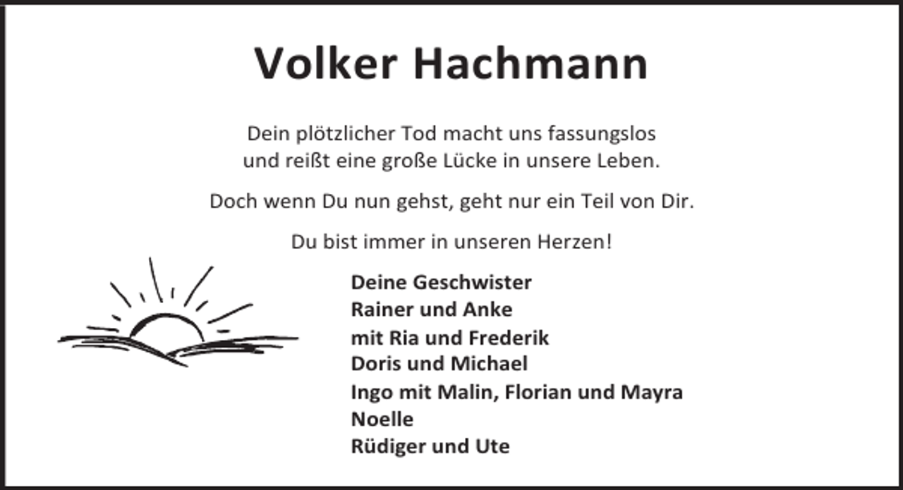 <p>Volker Hachmann<br />Dein plötzlicher Tod macht uns fassungslos<br />und reißt eine große Lücke in unsere Leben.<br />Doch wenn Du nun gehst, geht nur ein Teil von Dir.<br />Du bist immer in unseren Herzen!<br />Deine Geschwister<br />Rainer und Anke<br />mit Ria und Frederik<br />Doris und Michael<br />Ingo mit Malin, Florian und Mayra<br />Noelle<br />Rüdiger und Ute</p>