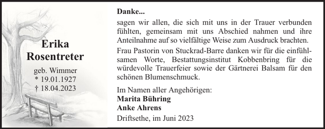 <p>Erika<br />Rosentreter<br />geb. Wimmer<br />* 19.01.1927<br />† 18.04.2023</p><p>Danke...<br />sagen wir allen, die sich mit uns in der Trauer verbunden<br />fühlten, gemeinsam mit uns Abschied nahmen und ihre<br />Anteilnahme auf so vielfältige Weise zum Ausdruck brachten.<br />Frau Pastorin von Stuckrad-Barre danken wir für die einfühlsamen Worte, Bestattungsinstitut Kobbenbring für die<br />würdevolle Trauerfeier sowie der Gärtnerei Balsam für den<br />schönen Blumenschmuck.<br />Im Namen aller Angehörigen:<br />Marita Bühring<br />Anke Ahrens<br />Driftsethe, im Juni 2023</p>