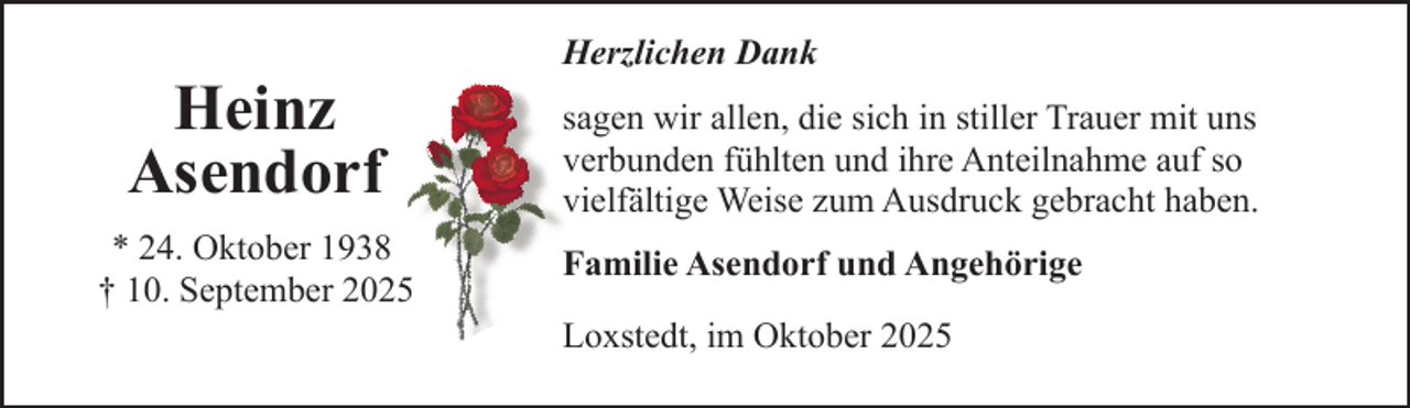 <p>Heinz<br />Asendorf<br />* 24. Oktober 1938<br />† 10. September 2025</p><p>Herzlichen Dank<br />sagen wir allen, die sich in stiller Trauer mit uns<br />verbunden fühlten und ihre Anteilnahme auf so<br />vielfältige Weise zum Ausdruck gebracht haben.<br />Familie Asendorf und Angehörige<br />Loxstedt, im Oktober 2025</p>