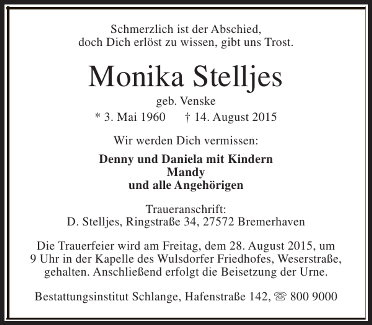 <p>Schmerzlich ist der Abschied,<br />doch Dich erlöst zu wissen, gibt uns Trost.</p><p>Monika Stelljes<br />geb. Venske<br />* 3. Mai 1960 † 14. August 2015<br />Wir werden Dich vermissen:<br />Denny und Daniela mit Kindern<br />Mandy<br />und alle Angehörigen<br />Traueranschrift:<br />D. Stelljes, Ringstraße 34, 27572 Bremerhaven<br />Die Trauerfeier wird am Freitag, dem 28. August 2015, um<br />9 Uhr in der Kapelle des Wulsdorfer Friedhofes, Weserstraße,<br />gehalten. Anschließend erfolgt die Beisetzung der Urne.<br />Bestattungsinstitut Schlange, Hafenstraße 142, s 800 9000</p>