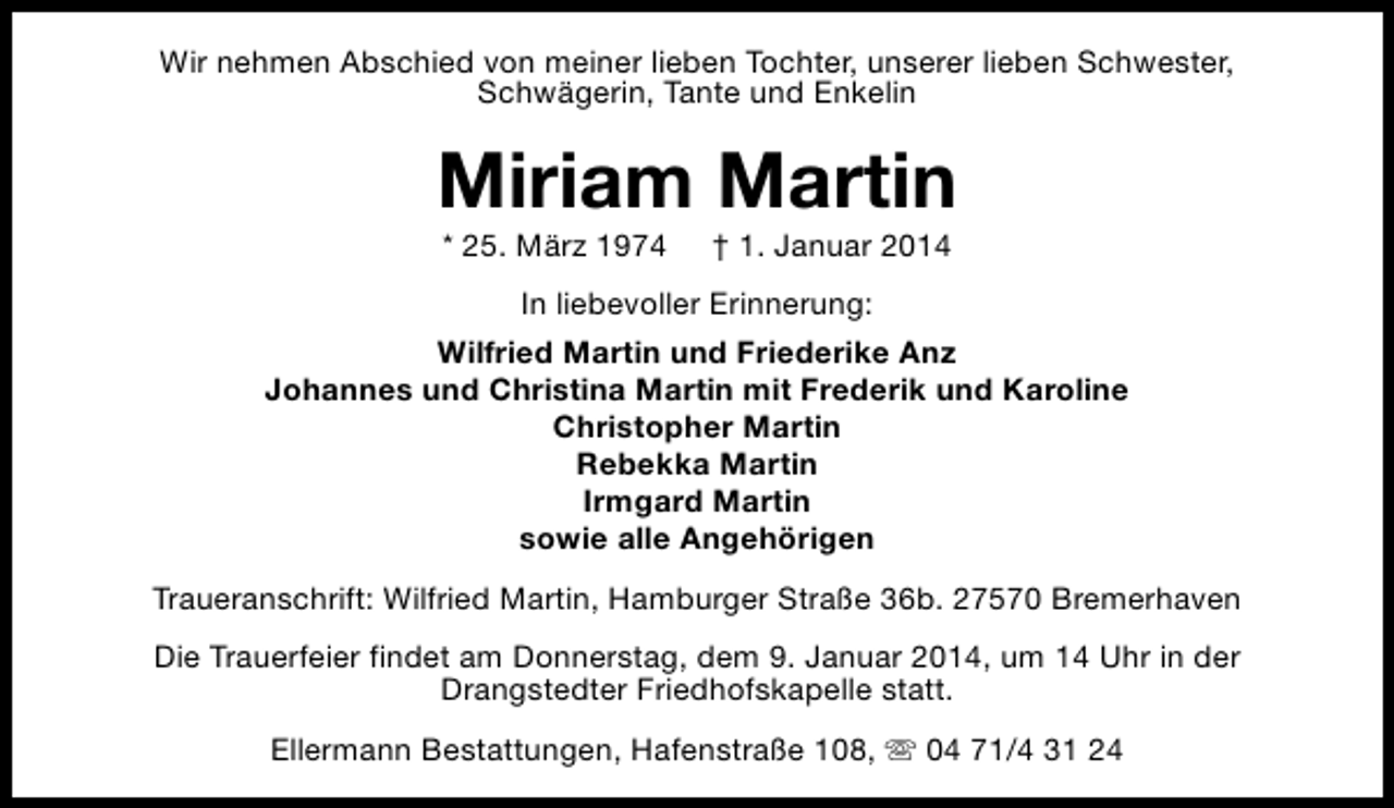 <p>Wir nehmen Abschied von meiner lieben Tochter, unserer lieben Schwester,<br />Schwägerin, Tante und Enkelin</p><p>Miriam Martin<br />* 25. März 1974</p><p>† 1. Januar 2014</p><p>In liebevoller Erinnerung:<br />Wilfried Martin und Friederike Anz<br />Johannes und Christina Martin mit Frederik und Karoline<br />Christopher Martin<br />Rebekka Martin<br />Irmgard Martin<br />sowie alle Angehörigen<br />Traueranschrift: Wilfried Martin, Hamburger Straße 36b. 27570 Bremerhaven<br />Die Trauerfeier findet am Donnerstag, dem 9. Januar 2014, um 14 Uhr in der<br />Drangstedter Friedhofskapelle statt.<br />Ellermann Bestattungen, Hafenstraße 108, s 04 71/4 31 24</p>