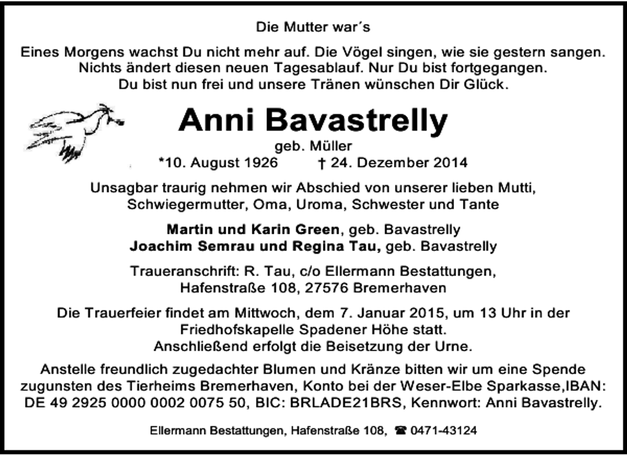 <p>Die Mutter war´s<br />Eines Morgens wachst Du nicht mehr auf. Die Vögel singen, wie sie gestern sangen.<br />Nichts ändert diesen neuen Tagesablauf. Nur Du bist fortgegangen.<br />Du bist nun frei und unsere Tränen wünschen Dir Glück.</p><p>Anni Bavastrelly</p><p>geb. Müller<br />*10. August 1926<br />† 24. Dezember 2014<br />Unsagbar traurig nehmen wir Abschied von unserer lieben Mutti,<br />Schwiegermutter, Oma, Uroma, Schwester und Tante<br />Martin und Karin Green, geb. Bavastrelly<br />Joachim Semrau und Regina Tau, geb. Bavastrelly<br />Traueranschrift: R. Tau, c/o Ellermann Bestattungen,<br />Hafenstraße 108, 27576 Bremerhaven<br />Die Trauerfeier findet am Mittwoch, dem 7. Januar 2015, um 13 Uhr in der<br />Friedhofskapelle Spadener Höhe statt.<br />Anschließend erfolgt die Beisetzung der Urne.<br />Anstelle freundlich zugedachter Blumen und Kränze bitten wir um eine Spende<br />zugunsten des Tierheims Bremerhaven, Konto bei der Weser-Elbe Sparkasse,IBAN:<br />DE 49 2925 02 0070, BIC: BRLADE21BRS, Kennwort: Anni Bavastrelly.<br />Ellermann Bestattungen, Hafenstraße 108,  0471-43124</p>