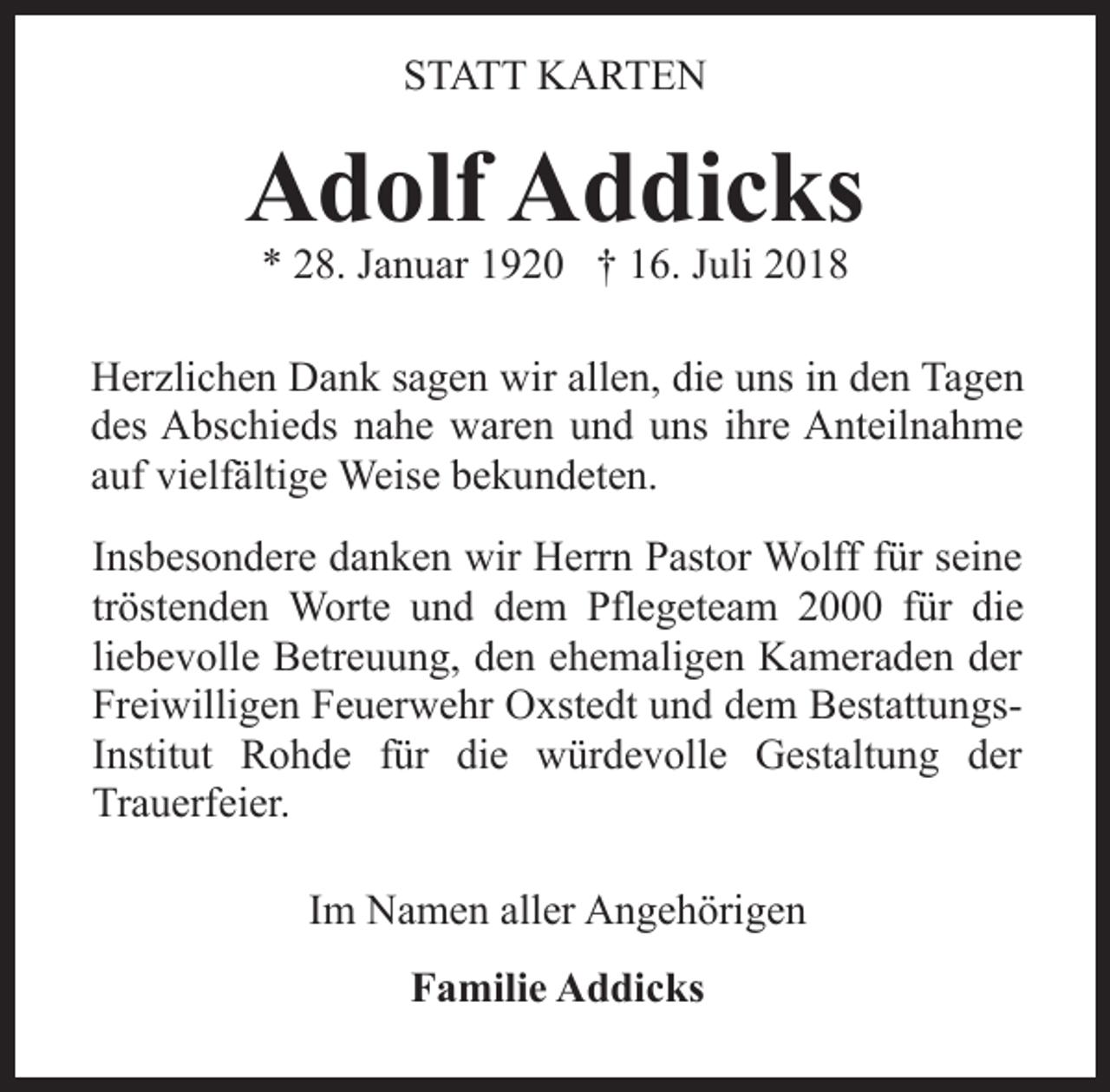 <p>STATT KARTEN</p><p>Adolf Addicks<br />* 28. Januar 1920 † 16. Juli 2018</p><p>Herzlichen Dank sagen wir allen, die uns in den Tagen<br />des Abschieds nahe waren und uns ihre Anteilnahme<br />auf vielfältige Weise bekundeten.<br />Insbesondere danken wir Herrn Pastor Wolff für seine<br />tröstenden Worte und dem Pflegeteam 2000 für die<br />liebevolle Betreuung, den ehemaligen Kameraden der<br />Freiwilligen Feuerwehr Oxstedt und dem BestattungsInstitut Rohde für die würdevolle Gestaltung der<br />Trauerfeier.<br />Im Namen aller Angehörigen<br />Familie Addicks</p>