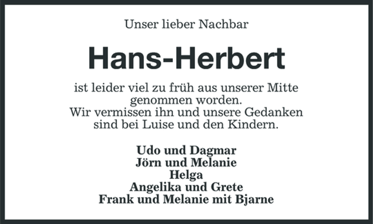 <p>Unser lieber Nachbar</p><p>Hans-Herbert<br />ist leider viel zu früh aus unserer Mitte genommen worden. Wir vermissen ihn und unsere Gedanken sind bei Luise und den Kindern. Udo und Dagmar Jörn und Melanie Helga Angelika und Grete Frank und Melanie mit Bjarne</p>