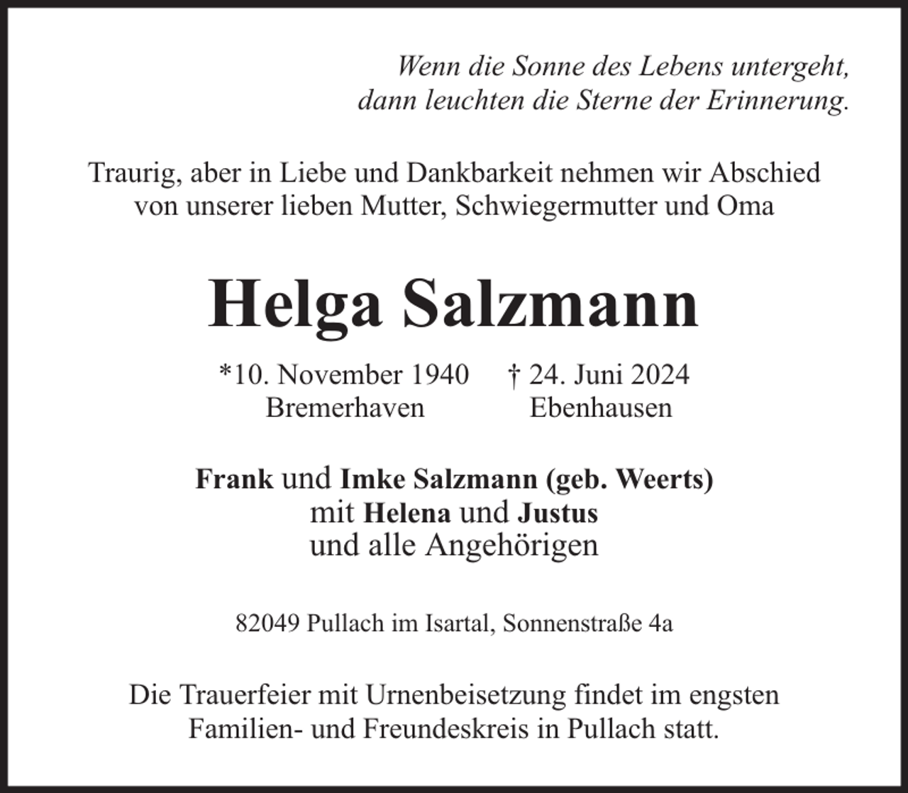 <p>Wenn die Sonne des Lebens untergeht,<br />dann leuchten die Sterne der Erinnerung.<br />Traurig, aber in Liebe und Dankbarkeit nehmen wir Abschied<br />von unserer lieben Mutter, Schwiegermutter und Oma</p><p>Helga Salzmann<br />*10. November 1940<br />Bremerhaven</p><p>† 24. Juni 2024<br />Ebenhausen</p><p>Frank und Imke Salzmann (geb. Weerts)<br />mit Helena und Justus</p><p>und alle Angehörigen</p><p>82049 Pullach im Isartal, Sonnenstraße 4a</p><p>Die Trauerfeier mit Urnenbeisetzung findet im engsten<br />Familien- und Freundeskreis in Pullach statt.</p>