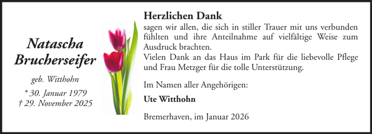 <p>Herzlichen Dank</p><p>Natascha<br />Brucherseifer<br />geb. Witthohn<br />* 30. Januar 1979<br />† 29. November 2025</p><p>sagen wir allen, die sich in stiller Trauer mit uns verbunden<br />fühlten und ihre Anteilnahme auf vielfältige Weise zum<br />Ausdruck brachten.<br />Vielen Dank an das Haus im Park für die liebevolle Pflege<br />und Frau Metzger für die tolle Unterstützung.<br />Im Namen aller Angehörigen:<br />Ute Witthohn<br />Bremerhaven, im Januar 2026</p>