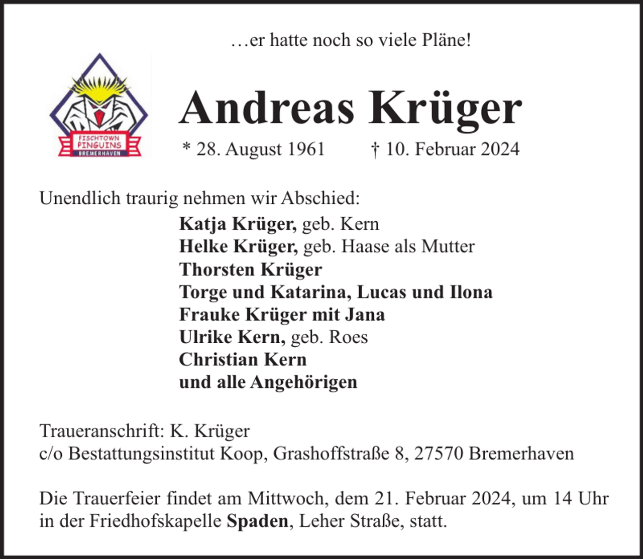 <p>…er hatte noch so viele Pläne!</p><p>Andreas Krüger<br />* 28. August 1961</p><p>† 10. Februar 2024</p><p>Unendlich traurig nehmen wir Abschied:<br />Katja Krüger, geb. Kern<br />Helke Krüger, geb. Haase als Mutter<br />Thorsten Krüger<br />Torge und Katarina, Lucas und Ilona<br />Frauke Krüger mit Jana<br />Ulrike Kern, geb. Roes<br />Christian Kern<br />und alle Angehörigen<br />Traueranschrift: K. Krüger<br />c/o Bestattungsinstitut Koop, Grashoffstraße 8, 27570 Bremerhaven<br />Die Trauerfeier findet am Mittwoch, dem 21. Februar 2024, um 14 Uhr<br />in der Friedhofskapelle Spaden, Leher Straße, statt.</p>