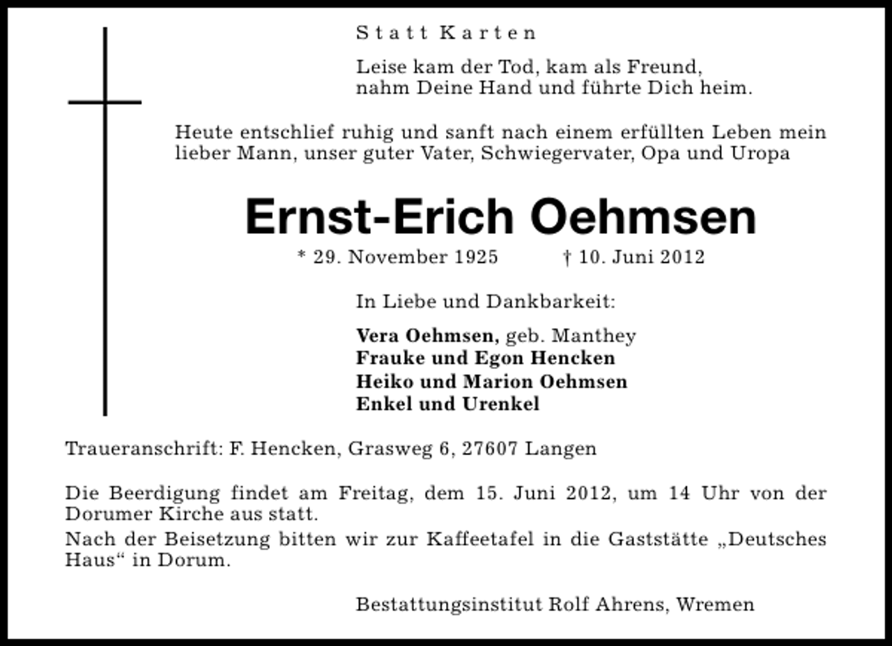 <p>Statt Karten<br />Leise kam der Tod, kam als Freund,<br />nahm Deine Hand und führte Dich heim.<br />Heute entschlief ruhig und sanft nach einem erfüllten Leben mein<br />lieber Mann, unser guter Vater, Schwiegervater, Opa und Uropa</p><p>Ernst-Erich Oehmsen<br />* 29. November 1925</p><p>† 10. Juni 2012</p><p>In Liebe und Dankbarkeit:<br />Vera Oehmsen, geb. Manthey<br />Frauke und Egon Hencken<br />Heiko und Marion Oehmsen<br />Enkel und Urenkel<br />Traueranschrift: F. Hencken, Grasweg 6, 27607 Langen<br />Die Beerdigung findet am Freitag, dem 15. Juni 2012, um 14 Uhr von der<br />Dorumer Kirche aus statt.<br />Nach der Beisetzung bitten wir zur Kaffeetafel in die Gaststätte „Deutsches<br />Haus“ in Dorum.<br />Bestattungsinstitut Rolf Ahrens, Wremen</p>