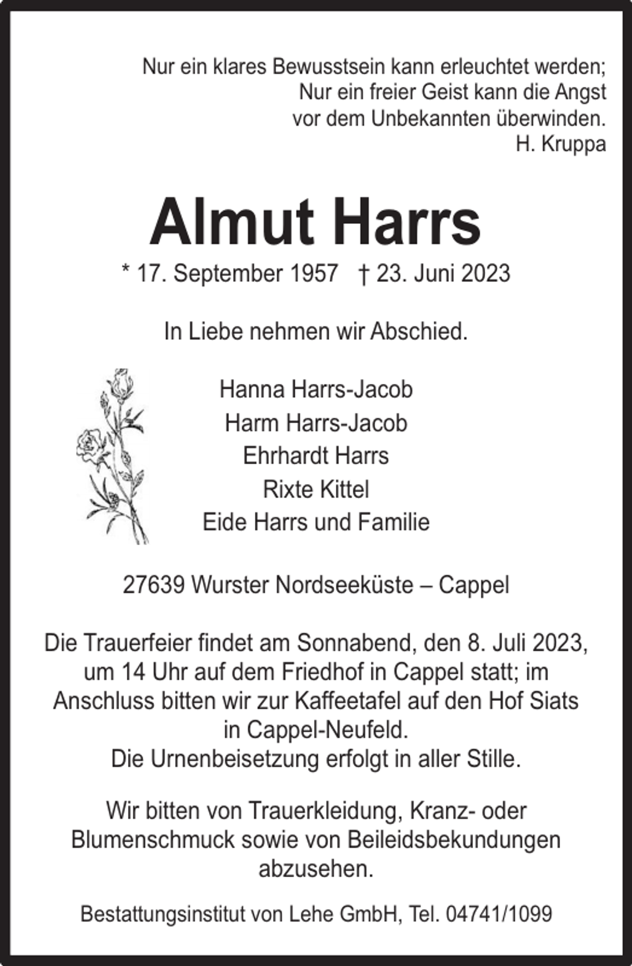 <p>Nur ein klares Bewusstsein kann erleuchtet werden;<br />Nur ein freier Geist kann die Angst<br />vor dem Unbekannten überwinden.<br />H. Kruppa</p><p>Almut Harrs</p><p>* 17. September 1957 † 23. Juni 2023<br />In Liebe nehmen wir Abschied.<br />Hanna Harrs-Jacob<br />Harm Harrs-Jacob<br />Ehrhardt Harrs<br />Rixte Kittel<br />Eide Harrs und Familie<br />27639 Wurster Nordseeküste – Cappel<br />Die Trauerfeier findet am Sonnabend, den 8. Juli 2023,<br />um 14 Uhr auf dem Friedhof in Cappel statt; im<br />Anschluss bitten wir zur Kaffeetafel auf den Hof Siats<br />in Cappel-Neufeld.<br />Die Urnenbeisetzung erfolgt in aller Stille.<br />Wir bitten von Trauerkleidung, Kranz- oder<br />Blumenschmuck sowie von Beileidsbekundungen<br />abzusehen.<br />Bestattungsinstitut von Lehe GmbH, Tel. 04741/1099</p>