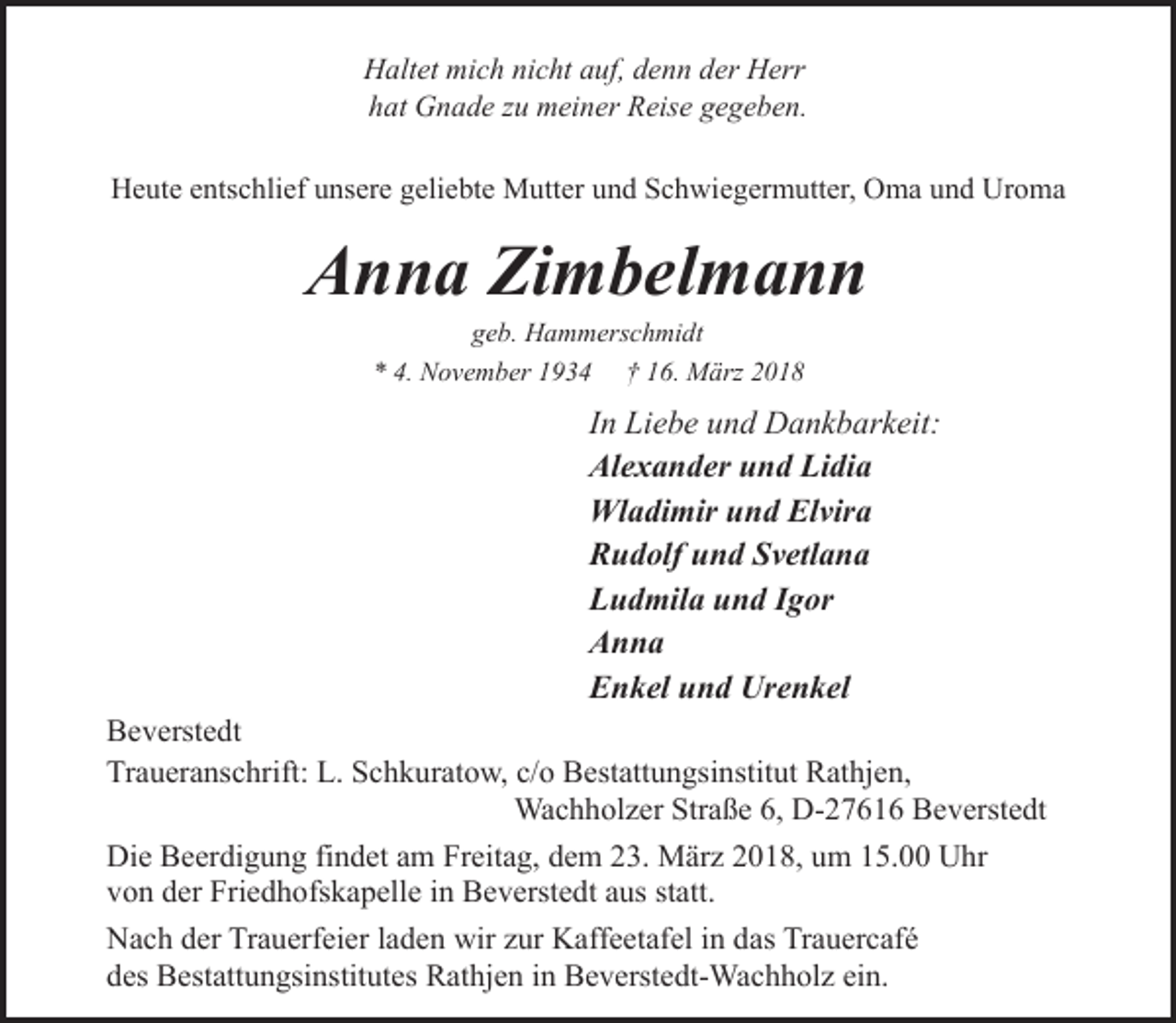 <p>Haltet mich nicht auf, denn der Herr<br />hat Gnade zu meiner Reise gegeben.<br />Heute entschlief unsere geliebte Mutter und Schwiegermutter, Oma und Uroma</p><p>Anna Zimbelmann<br />geb. Hammerschmidt<br />* 4. November 1934 † 16. März 2018</p><p>In Liebe und Dankbarkeit:<br />Alexander und Lidia<br />Wladimir und Elvira<br />Rudolf und Svetlana<br />Ludmila und Igor<br />Anna<br />Enkel und Urenkel<br />Beverstedt<br />Traueranschrift: L. Schkuratow, c/o Bestattungsinstitut Rathjen,<br />Wachholzer Straße 6, D-27616 Beverstedt<br />Die Beerdigung findet am Freitag, dem 23. März 2018, um 15.00 Uhr<br />von der Friedhofskapelle in Beverstedt aus statt.<br />Nach der Trauerfeier laden wir zur Kaffeetafel in das Trauercafé<br />des Bestattungsinstitutes Rathjen in Beverstedt-Wachholz ein.</p>