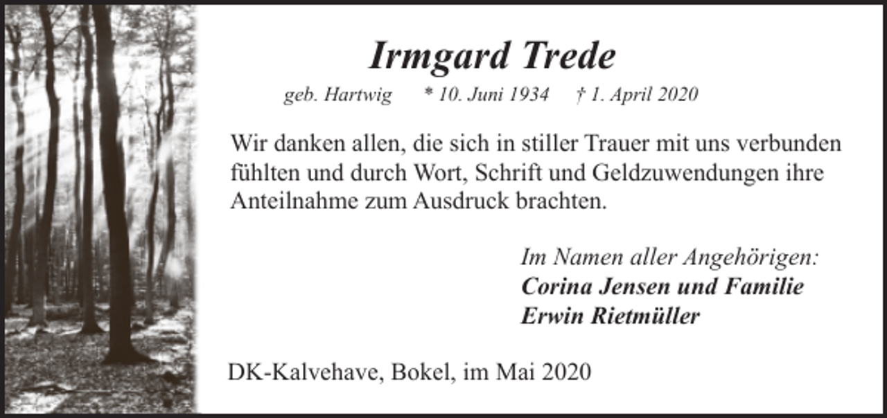 <p>Irmgard Trede</p><p>geb. Hartwig</p><p>* 10. Juni 1934</p><p>† 1. April 2020</p><p>Wir danken allen, die sich in stiller Trauer mit uns verbunden<br />fühlten und durch Wort, Schrift und Geldzuwendungen ihre<br />Anteilnahme zum Ausdruck brachten.<br />Im Namen aller Angehörigen:<br />Corina Jensen und Familie<br />Erwin Rietmüller<br />DK-Kalvehave, Bokel, im Mai 2020</p>