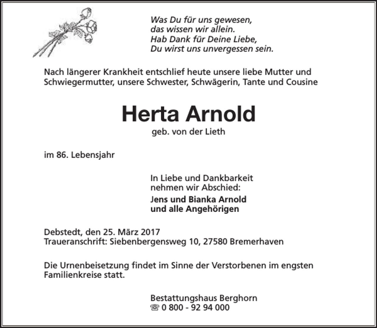 <p>Was Du für uns gewesen,<br />das wissen wir allein.<br />Hab Dank für Deine Liebe,<br />Du wirst uns unvergessen sein.<br />Nach längerer Krankheit entschlief heute unsere liebe Mutter und<br />Schwiegermutter, unsere Schwester, Schwägerin, Tante und Cousine</p><p>Herta Arnold<br />geb. von der Lieth</p><p>im 86. Lebensjahr<br />In Liebe und Dankbarkeit<br />nehmen wir Abschied:<br />Jens und Bianka Arnold<br />und alle Angehörigen<br />Debstedt, den 25. März 2017<br />Traueranschrift: Siebenbergensweg 10, 27580 Bremerhaven<br />Die Urnenbeisetzung findet im Sinne der Verstorbenen im engsten<br />Familienkreise statt.<br />Bestattungshaus Berghorn<br />s 0 800 - 92 94 000</p>