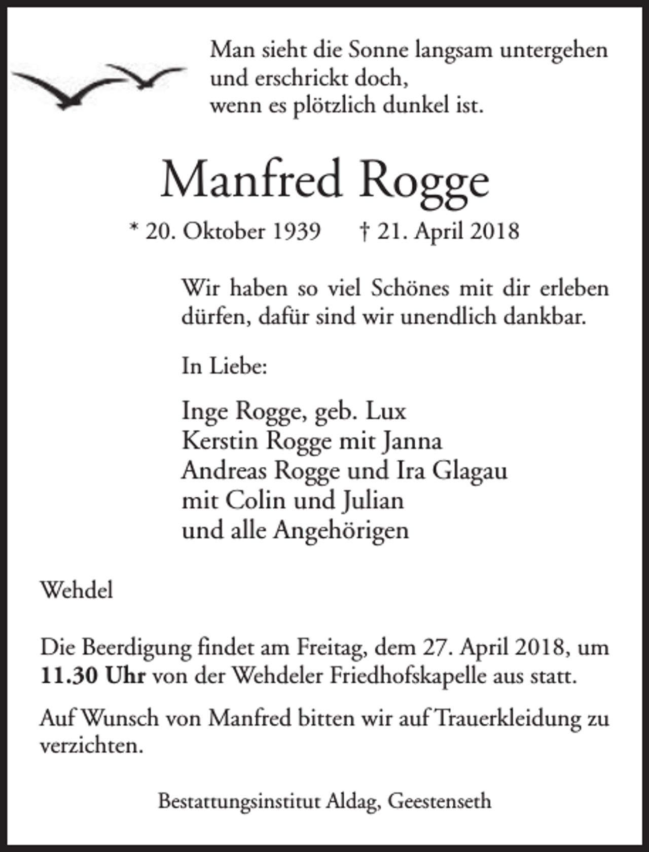 <p>Man sieht die Sonne langsam untergehen<br />und erschrickt doch,<br />wenn es plötzlich dunkel ist.</p><p>Manfred Rogge<br />* 20. Oktober 1939</p><p>† 21. April 2018</p><p>Wir haben so viel Schönes mit dir erleben<br />dürfen, dafür sind wir unendlich dankbar.<br />In Liebe:</p><p>Inge Rogge, geb. Lux<br />Kerstin Rogge mit Janna<br />Andreas Rogge und Ira Glagau<br />mit Colin und Julian<br />und alle Angehörigen<br />Wehdel<br />Die Beerdigung findet am Freitag, dem 27. April 2018, um<br />11.30 Uhr von der Wehdeler Friedhofskapelle aus statt.<br />Auf Wunsch von Manfred bitten wir auf Trauerkleidung zu<br />verzichten.<br />Bestattungsinstitut Aldag, Geestenseth</p>