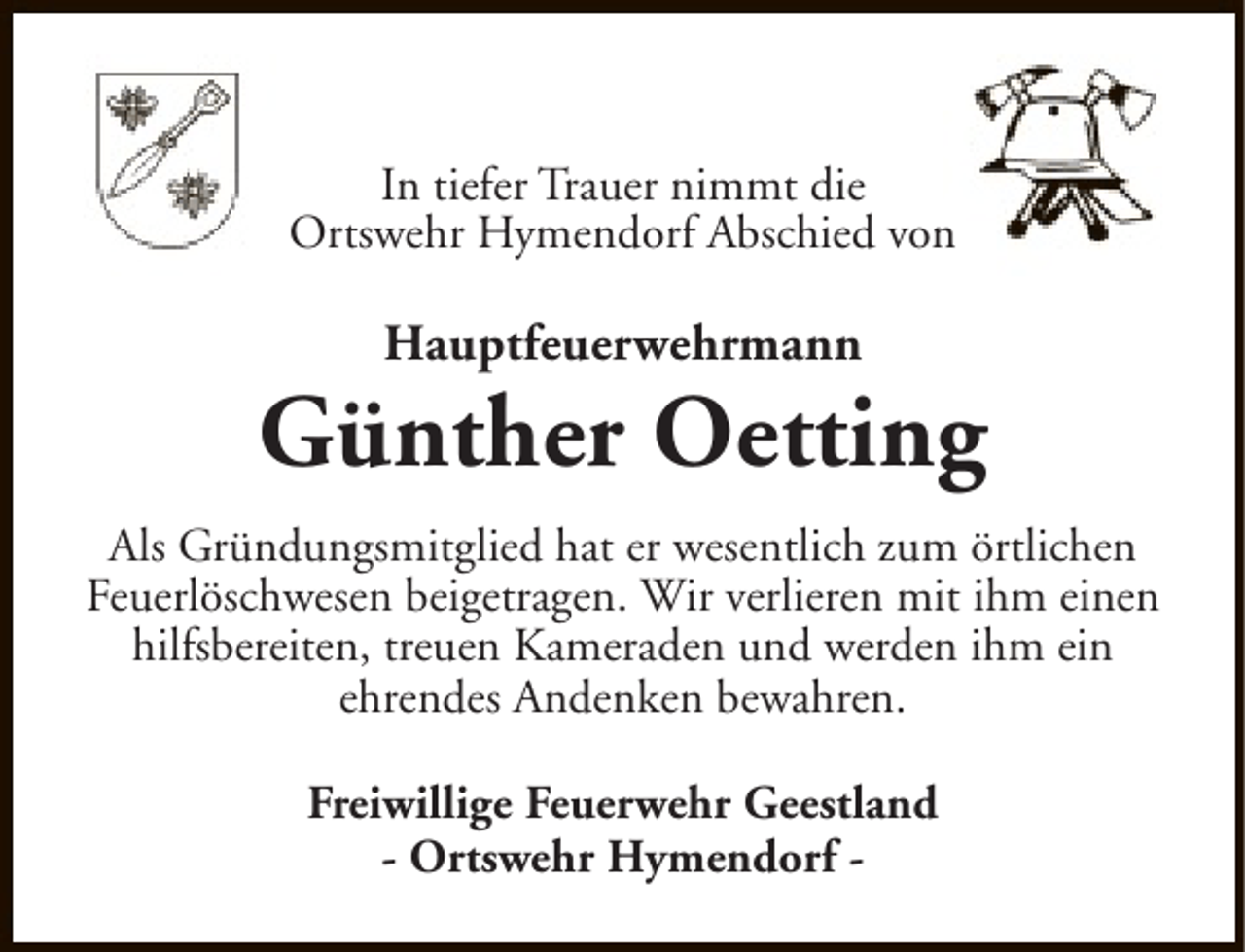 <p>In tiefer Trauer nimmt die<br />Ortswehr Hymendorf Abschied von</p><p>Hauptfeuerwehrmann</p><p>Günther Oetting<br />Als Gründungsmitglied hat er wesentlich zum örtlichen<br />Feuerlöschwesen beigetragen. Wir verlieren mit ihm einen<br />hilfsbereiten, treuen Kameraden und werden ihm ein<br />ehrendes Andenken bewahren.<br />Freiwillige Feuerwehr Geestland<br />- Ortswehr Hymendorf -</p>