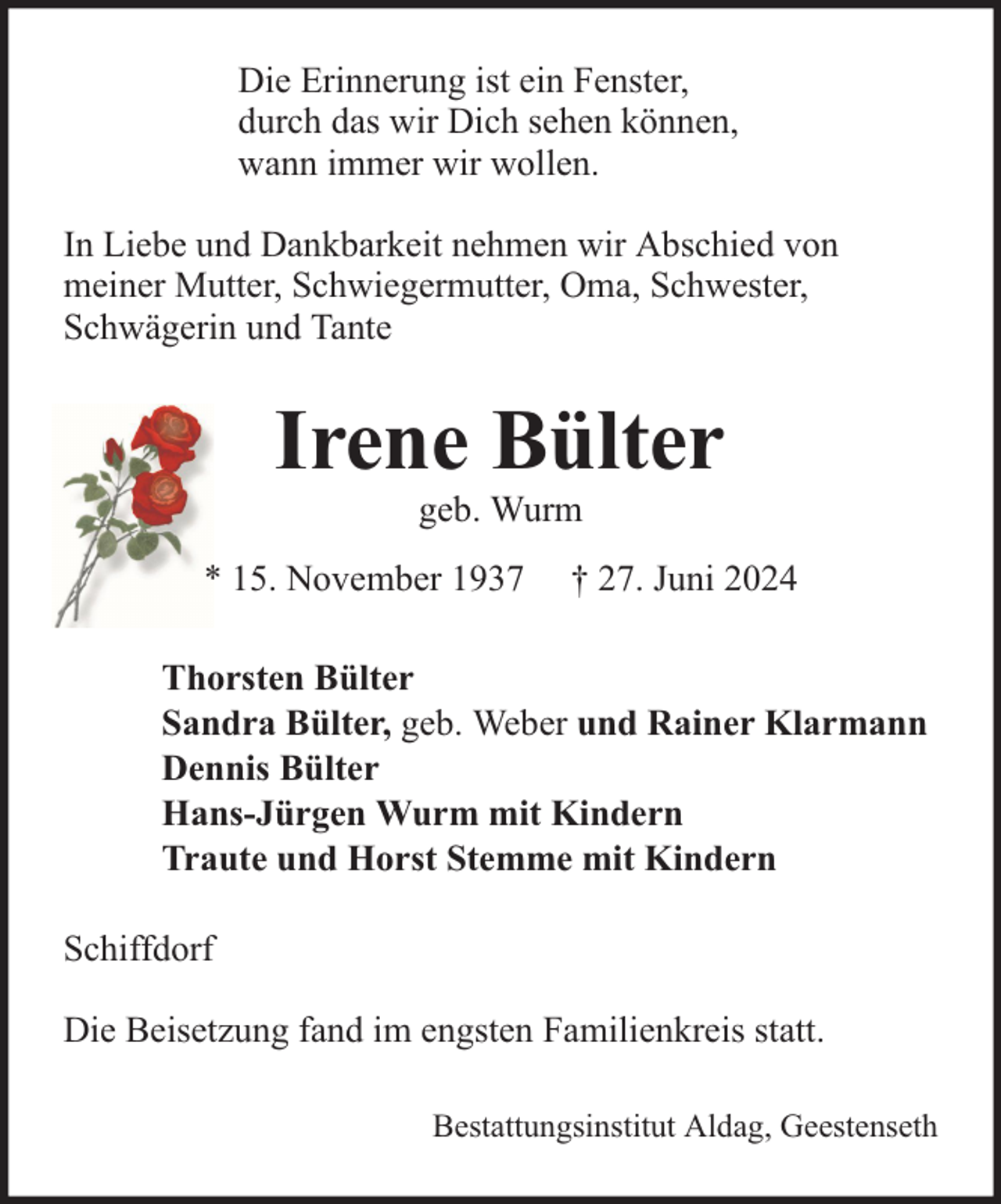 <p>Die Erinnerung ist ein Fenster,<br />durch das wir Dich sehen können,<br />wann immer wir wollen.<br />In Liebe und Dankbarkeit nehmen wir Abschied von<br />meiner Mutter, Schwiegermutter, Oma, Schwester,<br />Schwägerin und Tante</p>
<p>Irene Bülter<br />geb. Wurm</p>
<p>* 15. November 1937</p>
<p>† 27. Juni 2024</p>
<p>Thorsten Bülter<br />Sandra Bülter, geb. Weber und Rainer Klarmann<br />Dennis Bülter<br />Hans-Jürgen Wurm mit Kindern<br />Traute und Horst Stemme mit Kindern<br />Schiffdorf<br />Die Beisetzung fand im engsten Familienkreis statt.<br />Bestattungsinstitut Aldag, Geestenseth</p>