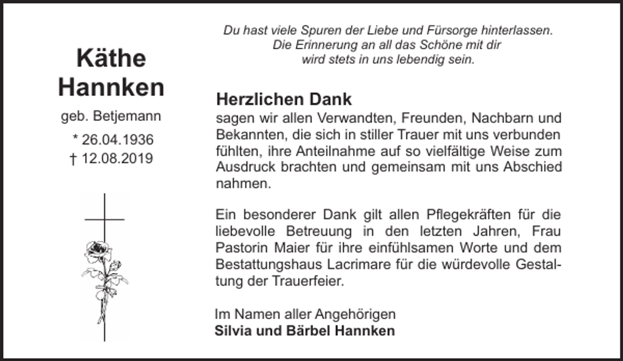 <p>Käthe<br />Hannken<br />geb. Betjemann<br />* 26.04.1936<br />† 12.08.2019</p><p>Du hast viele Spuren der Liebe und Fürsorge hinterlassen.<br />Die Erinnerung an all das Schöne mit dir<br />wird stets in uns lebendig sein.</p><p>Herzlichen Dank</p><p>sagen wir allen Verwandten, Freunden, Nachbarn und<br />Bekannten, die sich in stiller Trauer mit uns verbunden<br />fühlten, ihre Anteilnahme auf so vielfältige Weise zum<br />Ausdruck brachten und gemeinsam mit uns Abschied<br />nahmen.<br />Ein besonderer Dank gilt allen Pflegekräften für die<br />liebevolle Betreuung in den letzten Jahren, Frau<br />Pastorin Maier für ihre einfühlsamen Worte und dem<br />Bestattungshaus Lacrimare für die würdevolle Gestaltung der Trauerfeier.<br />Im Namen aller Angehörigen<br />Silvia und Bärbel Hannken</p>