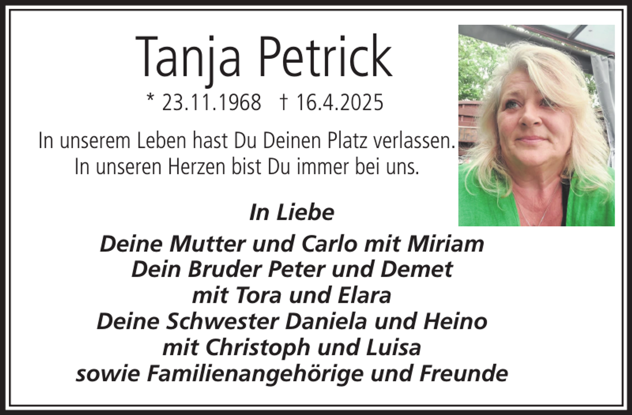 <p>Tanja Petrick<br />* 23.11.1968 † 16.4.2025</p><p>In unserem Leben hast Du Deinen Platz verlassen.<br />In unseren Herzen bist Du immer bei uns.<br />In Liebe<br />Deine Mutter und Carlo mit Miriam<br />Dein Bruder Peter und Demet<br />mit Tora und Elara<br />Deine Schwester Daniela und Heino<br />mit Christoph und Luisa<br />sowie Familienangehörige und Freunde</p>