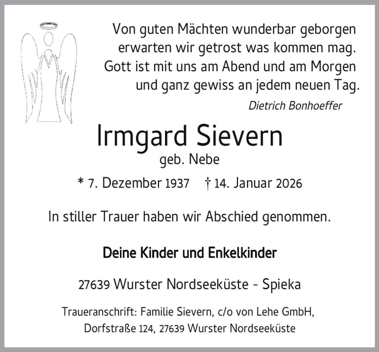 <p>Von guten Mächten wunderbar geborgen<br />erwarten wir getrost was kommen mag.<br />Gott ist mit uns am Abend und am Morgen<br />und ganz gewiss an jedem neuen Tag.<br />Dietrich Bonhoeffer</p><p>Irmgard Sievern<br />geb. Nebe</p><p>* 7. Dezember 1937 † 14. Januar 2026<br />In stiller Trauer haben wir Abschied genommen.<br />Deine Kinder und Enkelkinder<br />27639 Wurster Nordseeküste - Spieka<br />Traueranschrift: Familie Sievern, c/o von Lehe GmbH,<br />Dorfstraße 124, 27639 Wurster Nordseeküste</p>