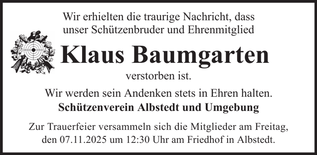 <p>Wir erhielten die traurige Nachricht, dass<br />unser Schützenbruder und Ehrenmitglied</p><p>Klaus Baumgarten<br />verstorben ist.<br />Wir werden sein Andenken stets in Ehren halten.<br />Schützenverein Albstedt und Umgebung<br />Zur Trauerfeier versammeln sich die Mitglieder am Freitag,<br />den 07.11.2025 um 12:30 Uhr am Friedhof in Albstedt.</p>