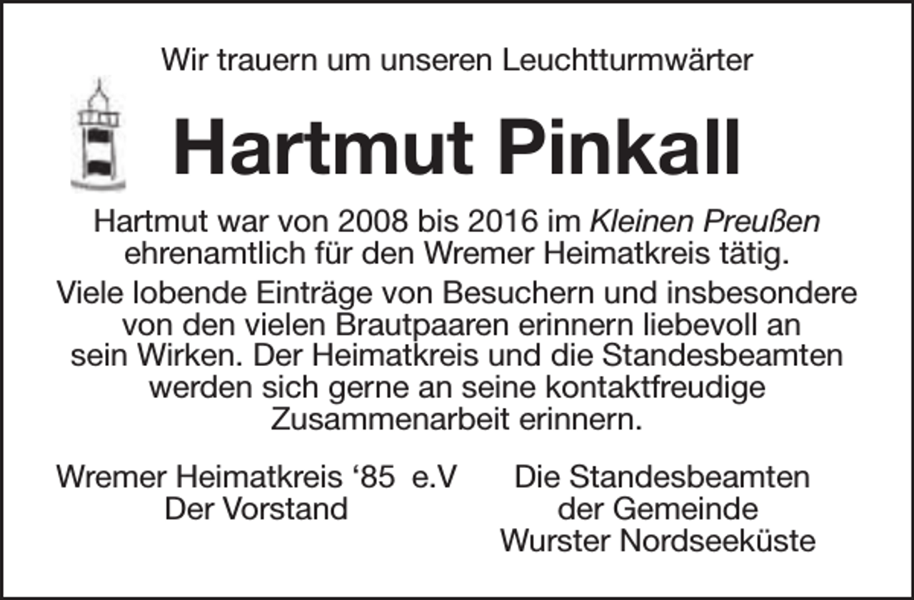 <p>Wir trauern um unseren Leuchtturmwärter</p><p>Hartmut Pinkall<br />Hartmut war von 2008 bis 2016 im Kleinen Preußen<br />ehrenamtlich für den Wremer Heimatkreis tätig.<br />Viele lobende Einträge von Besuchern und insbesondere<br />von den vielen Brautpaaren erinnern liebevoll an<br />sein Wirken. Der Heimatkreis und die Standesbeamten<br />werden sich gerne an seine kontaktfreudige<br />Zusammenarbeit erinnern.<br />Wremer Heimatkreis ‘85 e.V<br />Der Vorstand</p><p>Die Standesbeamten<br />der Gemeinde<br />Wurster Nordseeküste</p>