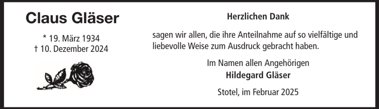 <p>Claus Gläser<br />* 19. März 1934<br />† 10. Dezember 2024</p><p>Herzlichen Dank<br />sagen wir allen, die ihre Anteilnahme auf so vielfältige und<br />liebevolle Weise zum Ausdruck gebracht haben.<br />Im Namen allen Angehörigen<br />Hildegard Gläser<br />Stotel, im Februar 2025</p>