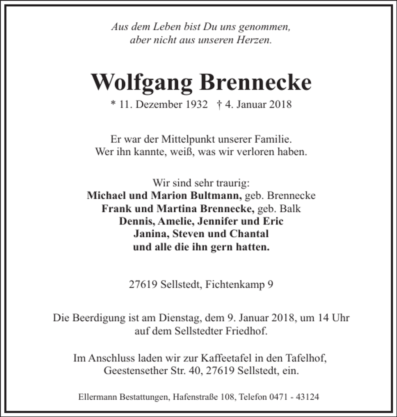 <p>Aus dem Leben bist Du uns genommen,<br />aber nicht aus unseren Herzen.</p><p>Wolfgang Brennecke<br />* 11. Dezember 1932 † 4. Januar 2018</p><p>Er war der Mittelpunkt unserer Familie.<br />Wer ihn kannte, weiß, was wir verloren haben.<br />Wir sind sehr traurig:<br />Michael und Marion Bultmann, geb. Brennecke<br />Frank und Martina Brennecke, geb. Balk<br />Dennis, Amelie, Jennifer und Eric<br />Janina, Steven und Chantal<br />und alle die ihn gern hatten.<br />27619 Sellstedt, Fichtenkamp 9<br />Die Beerdigung ist am Dienstag, dem 9. Januar 2018, um 14 Uhr<br />auf dem Sellstedter Friedhof.<br />Im Anschluss laden wir zur Kaffeetafel in den Tafelhof,<br />Geestensether Str. 40, 27619 Sellstedt, ein.<br />Ellermann Bestattungen, Hafenstraße 108, Telefon 0471 - 43124</p>