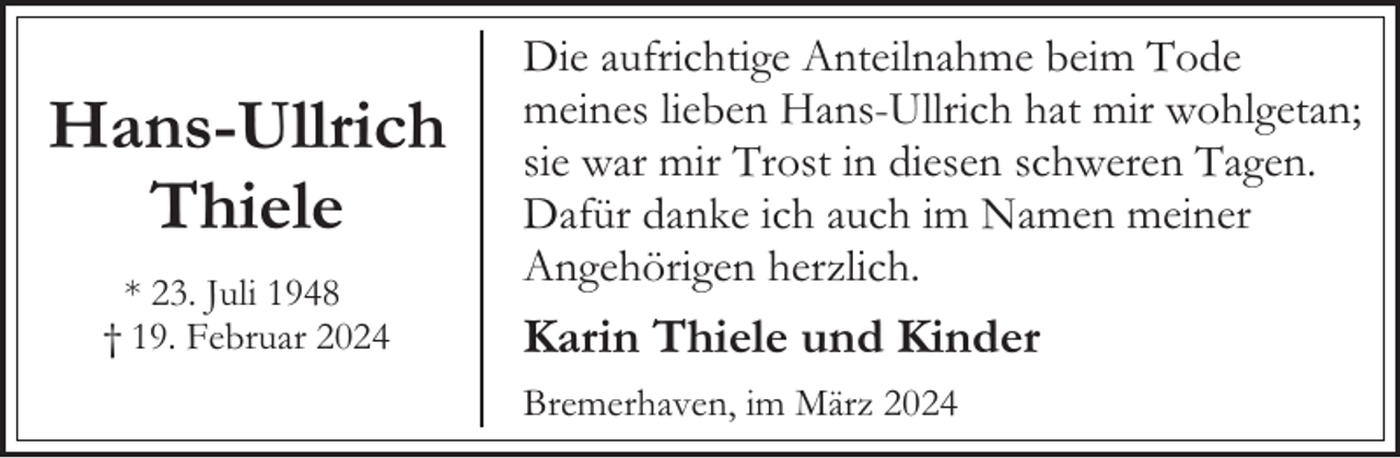 <p>Hans-Ullrich<br />Thiele<br />* 23. Juli 1948<br />† 19. Februar 2024</p><p>Die aufrichtige Anteilnahme beim Tode<br />meines lieben Hans-Ullrich hat mir wohlgetan;<br />sie war mir Trost in diesen schweren Tagen.<br />Dafür danke ich auch im Namen meiner<br />Angehörigen herzlich.</p><p>Karin Thiele und Kinder<br />Bremerhaven, im März 2024</p>