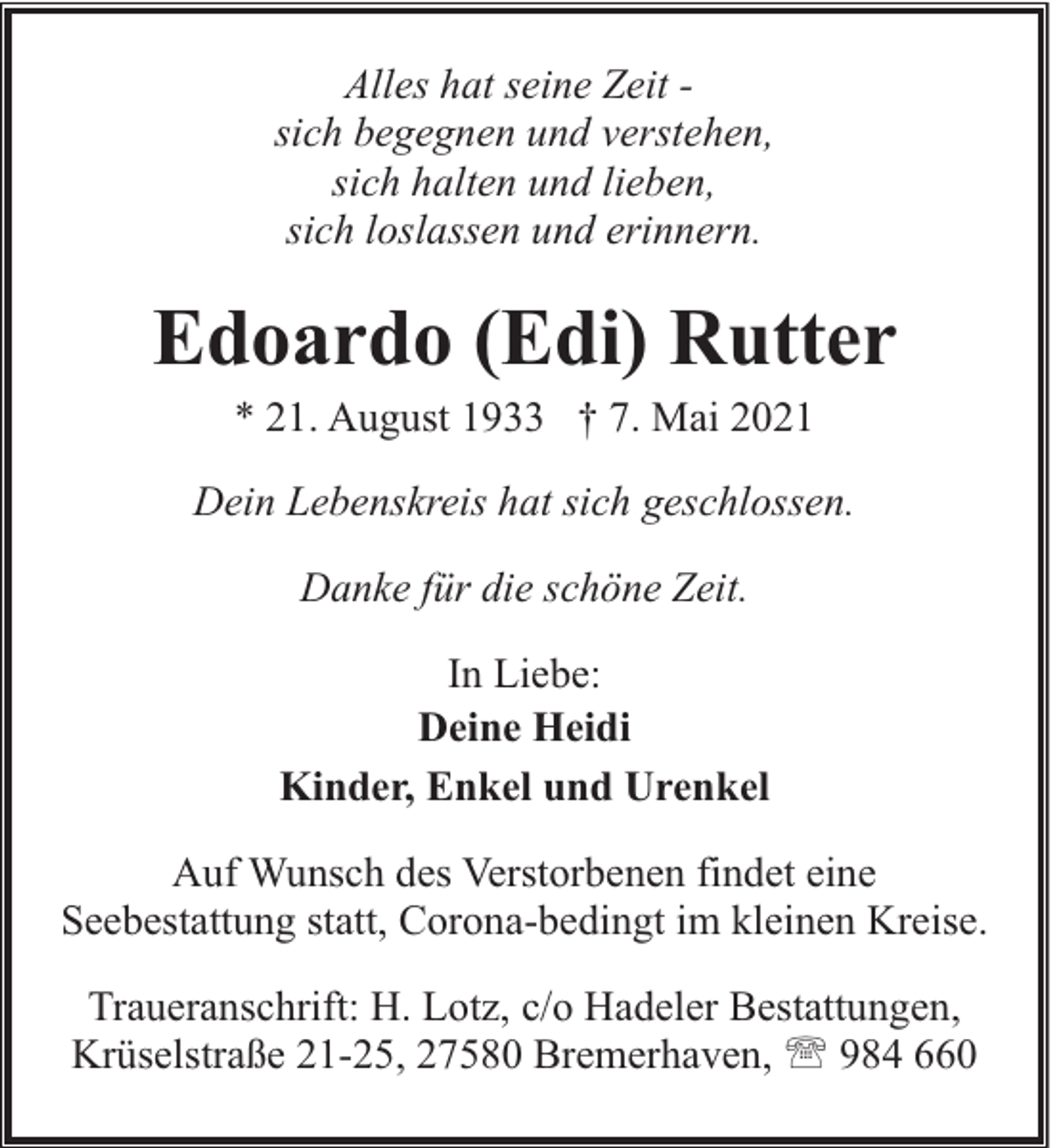 <p>Alles hat seine Zeit sich begegnen und verstehen,<br />sich halten und lieben,<br />sich loslassen und erinnern.</p><p>Edoardo (Edi) Rutter<br />* 21. August 1933 † 7. Mai 2021</p><p>Dein Lebenskreis hat sich geschlossen.<br />Danke für die schöne Zeit.<br />In Liebe:<br />Deine Heidi<br />Kinder, Enkel und Urenkel<br />Auf Wunsch des Verstorbenen findet eine<br />Seebestattung statt, Corona-bedingt im kleinen Kreise.<br />Traueranschrift: H. Lotz, c/o Hadeler Bestattungen,<br />Krüselstraße 21-25, 27580 Bremerhaven, ' 984 660</p>