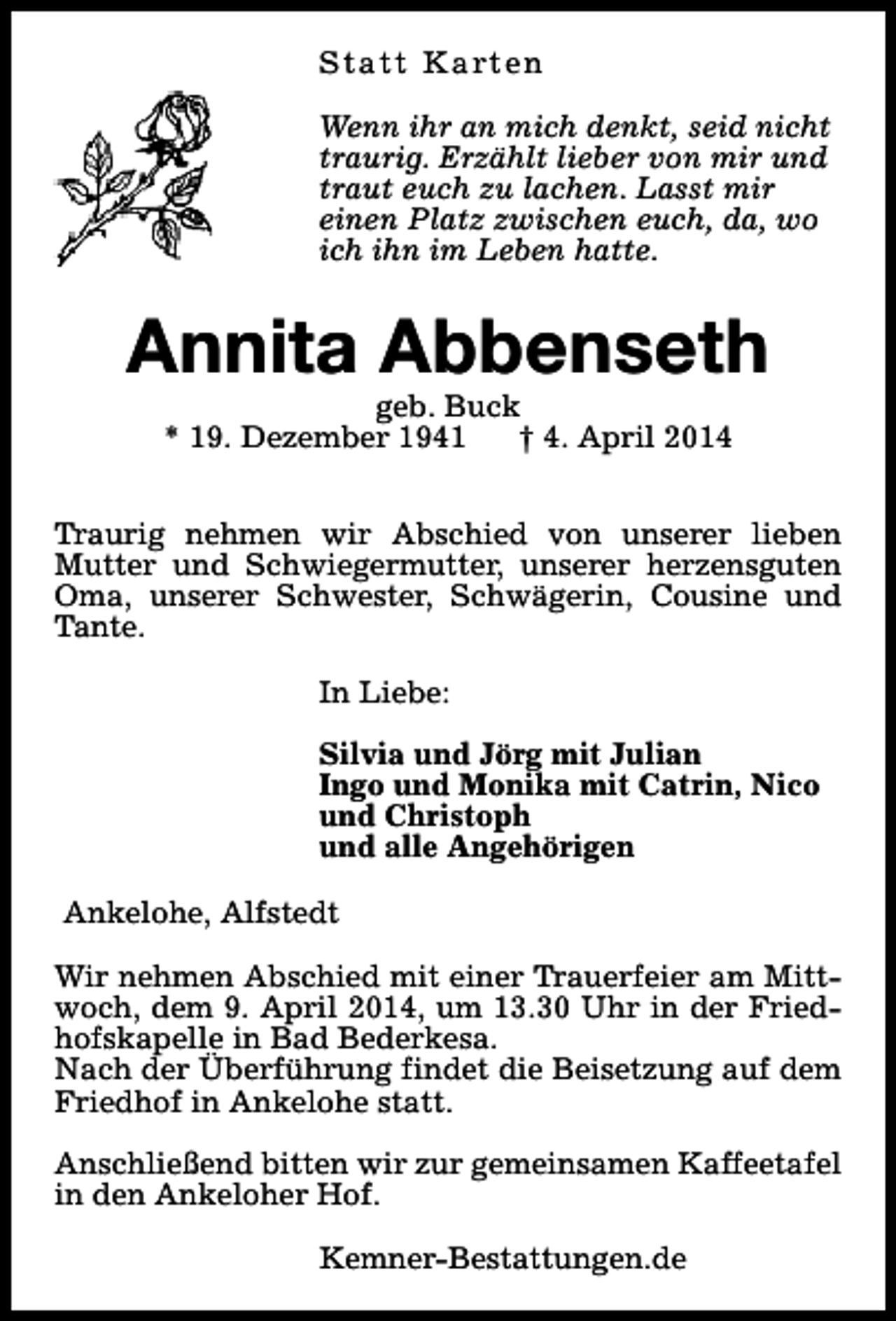 <p>S t a t t K a rt e n<br />Wenn ihr an mich denkt, seid nicht<br />traurig. Erzählt lieber von mir und<br />traut euch zu lachen. Lasst mir<br />einen Platz zwischen euch, da, wo<br />ich ihn im Leben hatte.</p><p>Annita Abbenseth<br />geb. Buck<br />* 19. Dezember 1941<br />† 4. April 2014</p><p>Traurig nehmen wir Abschied von unserer lieben<br />Mutter und Schwiegermutter, unserer herzensguten<br />Oma, unserer Schwester, Schwägerin, Cousine und<br />Tante.<br />In Liebe:<br />Silvia und Jörg mit Julian<br />Ingo und Monika mit Catrin, Nico<br />und Christoph<br />und alle Angehörigen<br />Ankelohe, Alfstedt<br />Wir nehmen Abschied mit einer Trauerfeier am Mittwoch, dem 9. April 2014, um 13.30 Uhr in der Friedhofskapelle in Bad Bederkesa.<br />Nach der Überführung findet die Beisetzung auf dem<br />Friedhof in Ankelohe statt.<br />Anschließend bitten wir zur gemeinsamen Kaffeetafel<br />in den Ankeloher Hof.<br />Kemner-Bestattungen.de</p>