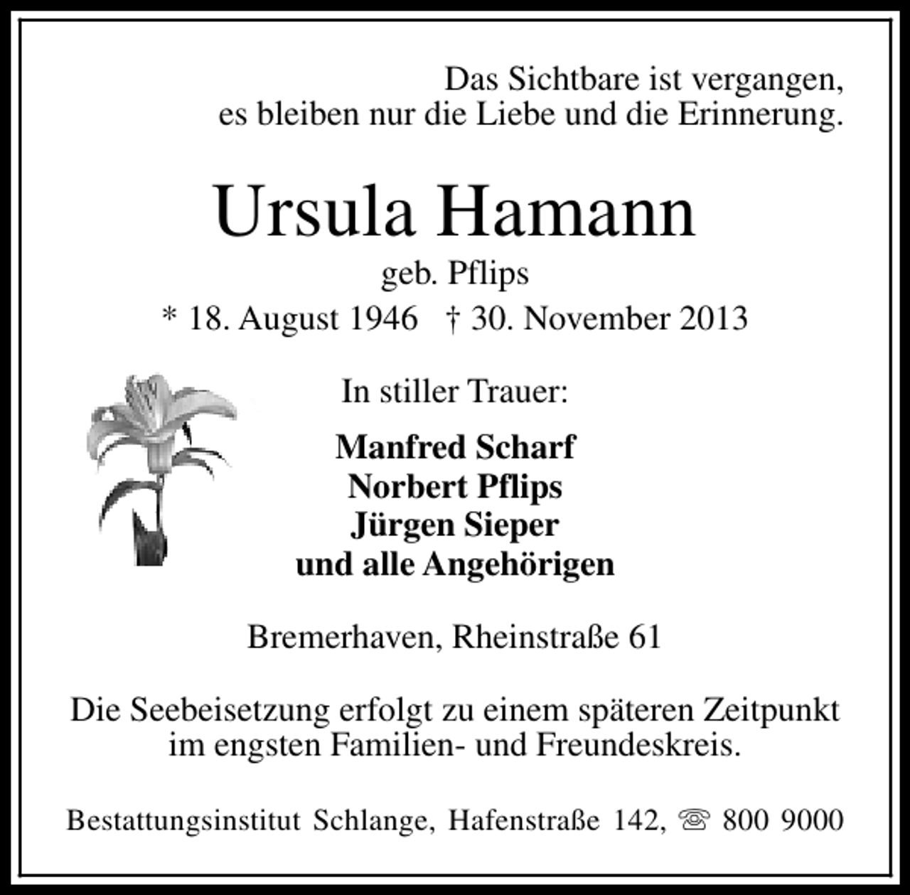 <p>Das Sichtbare ist vergangen,<br />es bleiben nur die Liebe und die Erinnerung.</p><p>Ursula Hamann</p><p>geb. Pflips<br />* 18. August 1946 † 30. November 2013<br />In stiller Trauer:<br />Manfred Scharf<br />Norbert Pflips<br />Jürgen Sieper<br />und alle Angehörigen<br />Bremerhaven, Rheinstraße 61<br />Die Seebeisetzung erfolgt zu einem späteren Zeitpunkt<br />im engsten Familien- und Freundeskreis.<br />Bestattungsinstitut Schlange, Hafenstraße 142, s 800 9000</p>